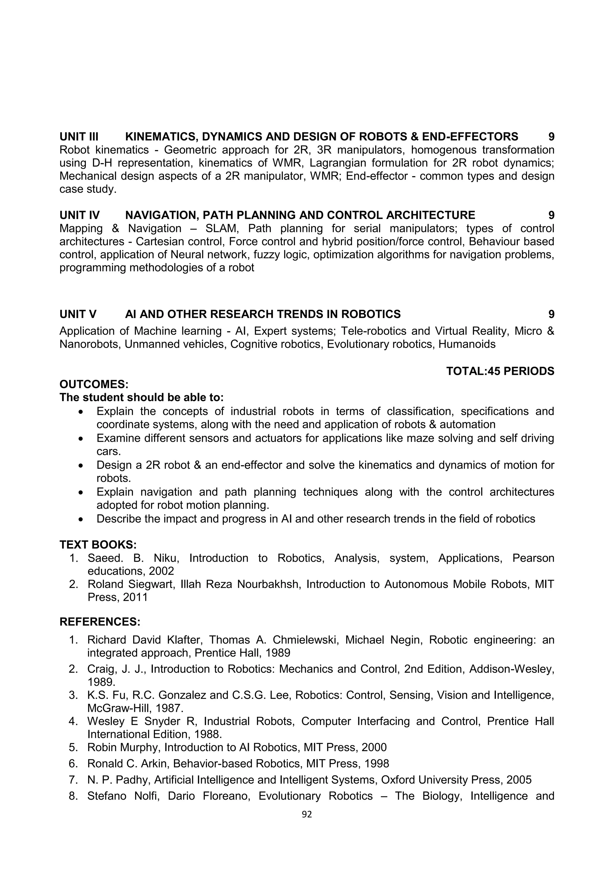 92
UNIT III KINEMATICS, DYNAMICS AND DESIGN OF ROBOTS & END-EFFECTORS 9
Robot kinematics - Geometric approach for 2R, 3R manipulators, homogenous transformation
using D-H representation, kinematics of WMR, Lagrangian formulation for 2R robot dynamics;
Mechanical design aspects of a 2R manipulator, WMR; End-effector - common types and design
case study.
UNIT IV NAVIGATION, PATH PLANNING AND CONTROL ARCHITECTURE 9
Mapping & Navigation – SLAM, Path planning for serial manipulators; types of control
architectures - Cartesian control, Force control and hybrid position/force control, Behaviour based
control, application of Neural network, fuzzy logic, optimization algorithms for navigation problems,
programming methodologies of a robot
UNIT V AI AND OTHER RESEARCH TRENDS IN ROBOTICS 9
Application of Machine learning - AI, Expert systems; Tele-robotics and Virtual Reality, Micro &
Nanorobots, Unmanned vehicles, Cognitive robotics, Evolutionary robotics, Humanoids
TOTAL:45 PERIODS
OUTCOMES:
The student should be able to:
 Explain the concepts of industrial robots in terms of classification, specifications and
coordinate systems, along with the need and application of robots & automation
 Examine different sensors and actuators for applications like maze solving and self driving
cars.
 Design a 2R robot & an end-effector and solve the kinematics and dynamics of motion for
robots.
 Explain navigation and path planning techniques along with the control architectures
adopted for robot motion planning.
 Describe the impact and progress in AI and other research trends in the field of robotics
TEXT BOOKS:
1. Saeed. B. Niku, Introduction to Robotics, Analysis, system, Applications, Pearson
educations, 2002
2. Roland Siegwart, Illah Reza Nourbakhsh, Introduction to Autonomous Mobile Robots, MIT
Press, 2011
REFERENCES:
1. Richard David Klafter, Thomas A. Chmielewski, Michael Negin, Robotic engineering: an
integrated approach, Prentice Hall, 1989
2. Craig, J. J., Introduction to Robotics: Mechanics and Control, 2nd Edition, Addison-Wesley,
1989.
3. K.S. Fu, R.C. Gonzalez and C.S.G. Lee, Robotics: Control, Sensing, Vision and Intelligence,
McGraw-Hill, 1987.
4. Wesley E Snyder R, Industrial Robots, Computer Interfacing and Control, Prentice Hall
International Edition, 1988.
5. Robin Murphy, Introduction to AI Robotics, MIT Press, 2000
6. Ronald C. Arkin, Behavior-based Robotics, MIT Press, 1998
7. N. P. Padhy, Artificial Intelligence and Intelligent Systems, Oxford University Press, 2005
8. Stefano Nolfi, Dario Floreano, Evolutionary Robotics – The Biology, Intelligence and
 