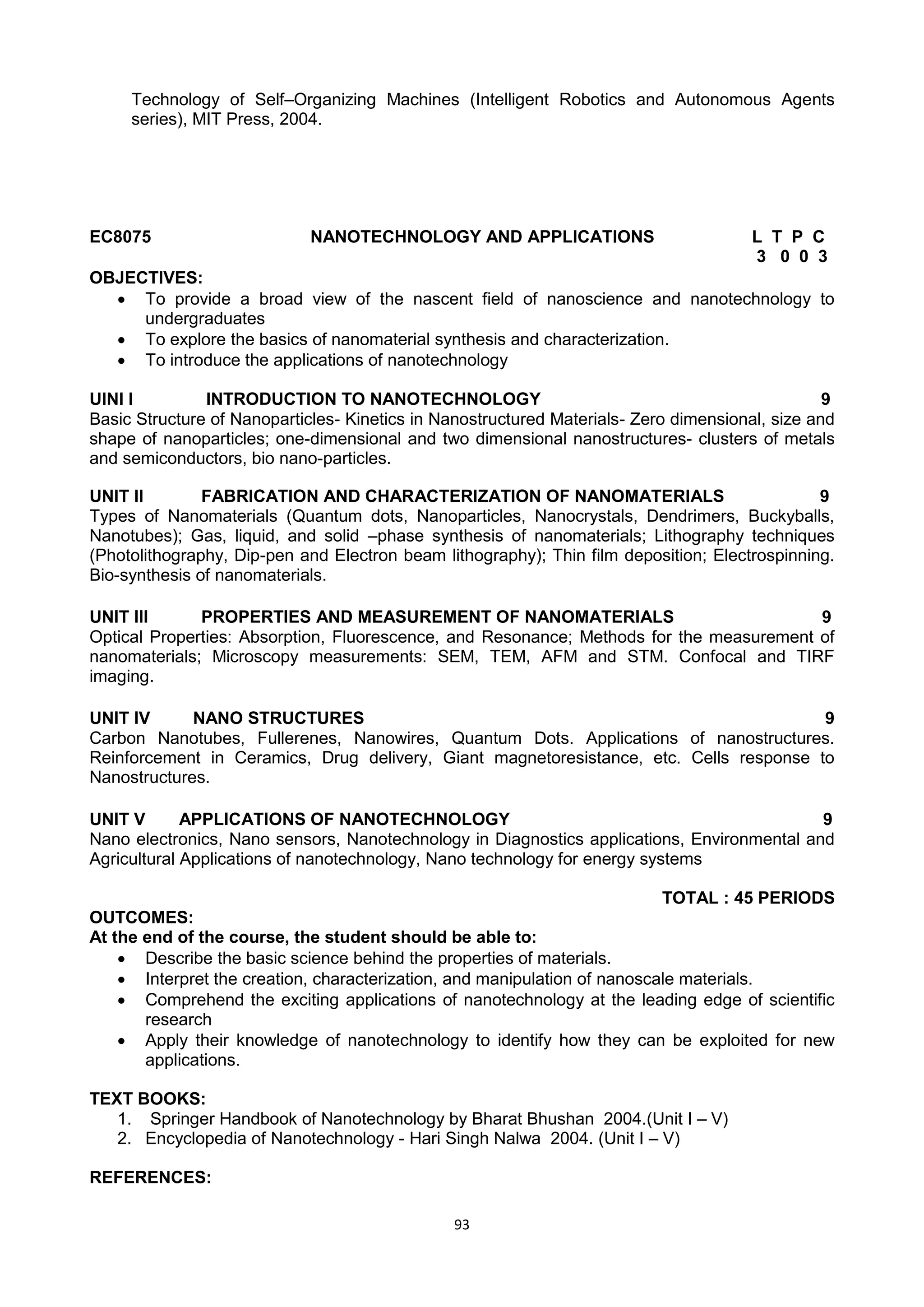93
Technology of Self–Organizing Machines (Intelligent Robotics and Autonomous Agents
series), MIT Press, 2004.
EC8075 NANOTECHNOLOGY AND APPLICATIONS L T P C
3 0 0 3
OBJECTIVES:
 To provide a broad view of the nascent field of nanoscience and nanotechnology to
undergraduates
 To explore the basics of nanomaterial synthesis and characterization.
 To introduce the applications of nanotechnology
UINI I INTRODUCTION TO NANOTECHNOLOGY 9
Basic Structure of Nanoparticles- Kinetics in Nanostructured Materials- Zero dimensional, size and
shape of nanoparticles; one-dimensional and two dimensional nanostructures- clusters of metals
and semiconductors, bio nano-particles.
UNIT II FABRICATION AND CHARACTERIZATION OF NANOMATERIALS 9
Types of Nanomaterials (Quantum dots, Nanoparticles, Nanocrystals, Dendrimers, Buckyballs,
Nanotubes); Gas, liquid, and solid –phase synthesis of nanomaterials; Lithography techniques
(Photolithography, Dip-pen and Electron beam lithography); Thin film deposition; Electrospinning.
Bio-synthesis of nanomaterials.
UNIT III PROPERTIES AND MEASUREMENT OF NANOMATERIALS 9
Optical Properties: Absorption, Fluorescence, and Resonance; Methods for the measurement of
nanomaterials; Microscopy measurements: SEM, TEM, AFM and STM. Confocal and TIRF
imaging.
UNIT IV NANO STRUCTURES 9
Carbon Nanotubes, Fullerenes, Nanowires, Quantum Dots. Applications of nanostructures.
Reinforcement in Ceramics, Drug delivery, Giant magnetoresistance, etc. Cells response to
Nanostructures.
UNIT V APPLICATIONS OF NANOTECHNOLOGY 9
Nano electronics, Nano sensors, Nanotechnology in Diagnostics applications, Environmental and
Agricultural Applications of nanotechnology, Nano technology for energy systems
TOTAL : 45 PERIODS
OUTCOMES:
At the end of the course, the student should be able to:
 Describe the basic science behind the properties of materials.
 Interpret the creation, characterization, and manipulation of nanoscale materials.
 Comprehend the exciting applications of nanotechnology at the leading edge of scientific
research
 Apply their knowledge of nanotechnology to identify how they can be exploited for new
applications.
TEXT BOOKS:
1. Springer Handbook of Nanotechnology by Bharat Bhushan 2004.(Unit I – V)
2. Encyclopedia of Nanotechnology - Hari Singh Nalwa 2004. (Unit I – V)
REFERENCES:
 