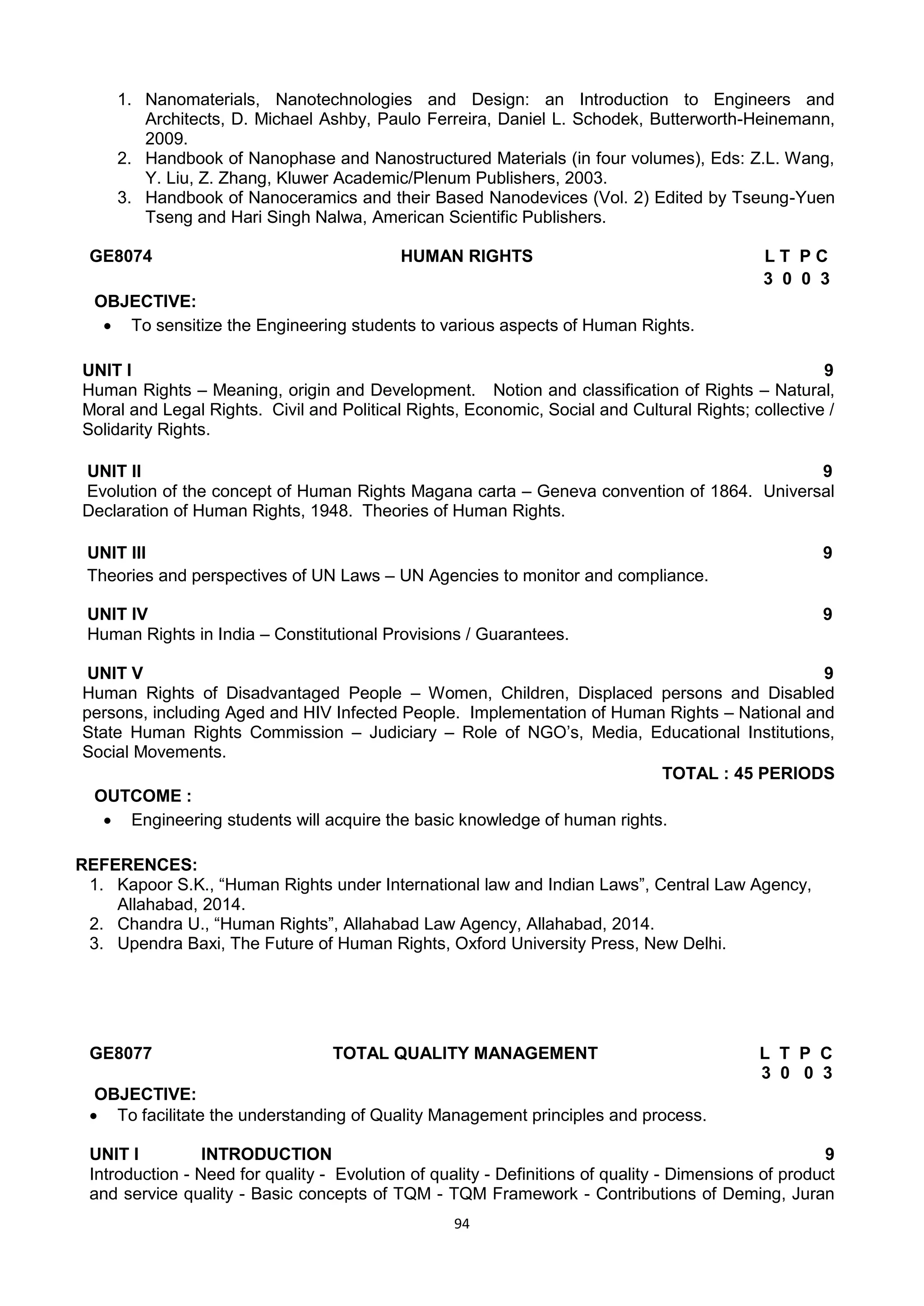 94
1. Nanomaterials, Nanotechnologies and Design: an Introduction to Engineers and
Architects, D. Michael Ashby, Paulo Ferreira, Daniel L. Schodek, Butterworth-Heinemann,
2009.
2. Handbook of Nanophase and Nanostructured Materials (in four volumes), Eds: Z.L. Wang,
Y. Liu, Z. Zhang, Kluwer Academic/Plenum Publishers, 2003.
3. Handbook of Nanoceramics and their Based Nanodevices (Vol. 2) Edited by Tseung-Yuen
Tseng and Hari Singh Nalwa, American Scientific Publishers.
GE8074 HUMAN RIGHTS L T P C
3 0 0 3
OBJECTIVE:
 To sensitize the Engineering students to various aspects of Human Rights.
UNIT I 9
Human Rights – Meaning, origin and Development. Notion and classification of Rights – Natural,
Moral and Legal Rights. Civil and Political Rights, Economic, Social and Cultural Rights; collective /
Solidarity Rights.
UNIT II 9
Evolution of the concept of Human Rights Magana carta – Geneva convention of 1864. Universal
Declaration of Human Rights, 1948. Theories of Human Rights.
UNIT III 9
Theories and perspectives of UN Laws – UN Agencies to monitor and compliance.
UNIT IV 9
Human Rights in India – Constitutional Provisions / Guarantees.
UNIT V 9
Human Rights of Disadvantaged People – Women, Children, Displaced persons and Disabled
persons, including Aged and HIV Infected People. Implementation of Human Rights – National and
State Human Rights Commission – Judiciary – Role of NGO‘s, Media, Educational Institutions,
Social Movements.
TOTAL : 45 PERIODS
OUTCOME :
 Engineering students will acquire the basic knowledge of human rights.
REFERENCES:
1. Kapoor S.K., ―Human Rights under International law and Indian Laws‖, Central Law Agency,
Allahabad, 2014.
2. Chandra U., ―Human Rights‖, Allahabad Law Agency, Allahabad, 2014.
3. Upendra Baxi, The Future of Human Rights, Oxford University Press, New Delhi.
GE8077 TOTAL QUALITY MANAGEMENT L T P C
3 0 0 3
OBJECTIVE:
 To facilitate the understanding of Quality Management principles and process.
UNIT I INTRODUCTION 9
Introduction - Need for quality - Evolution of quality - Definitions of quality - Dimensions of product
and service quality - Basic concepts of TQM - TQM Framework - Contributions of Deming, Juran
 