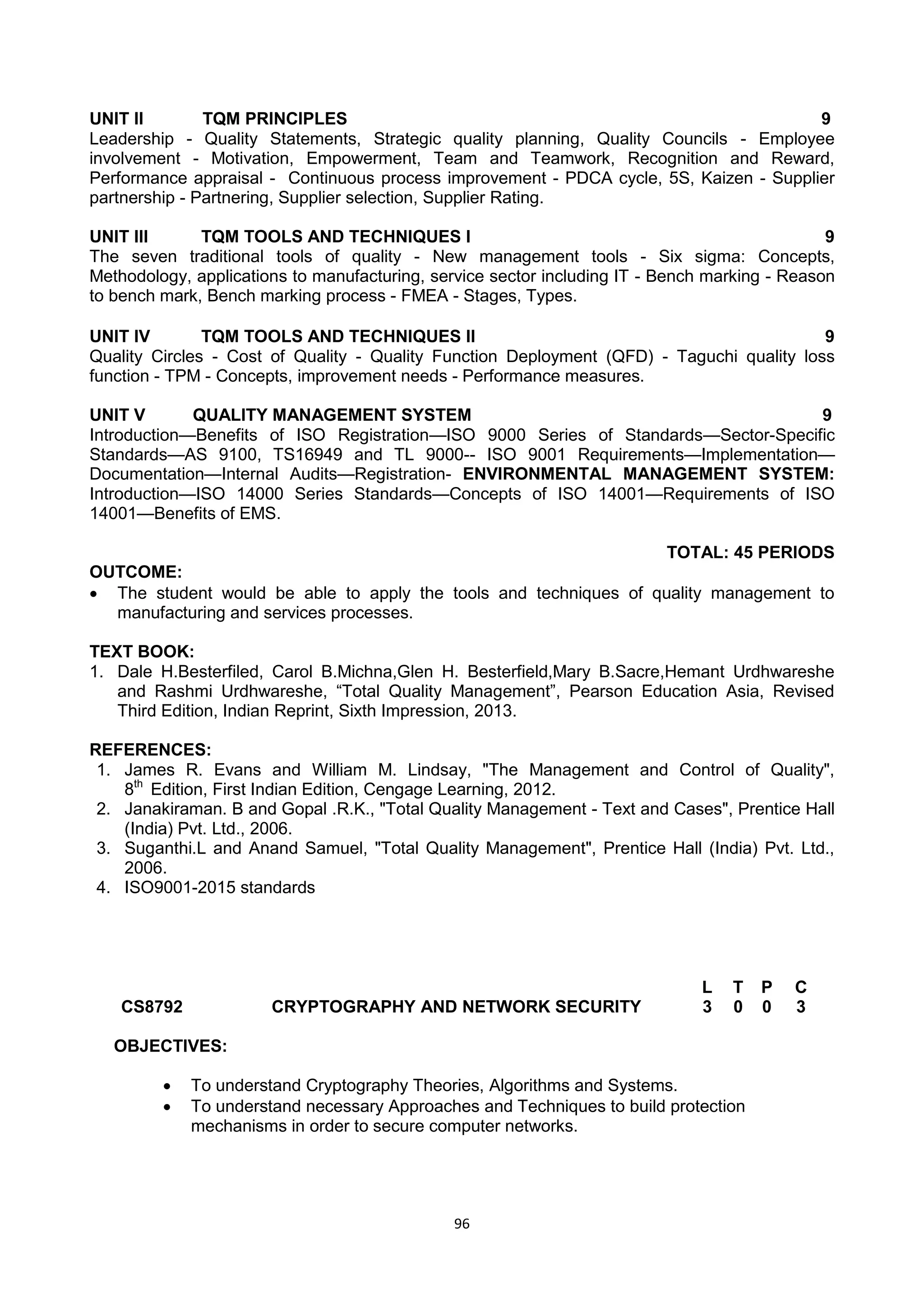 96
UNIT II TQM PRINCIPLES 9
Leadership - Quality Statements, Strategic quality planning, Quality Councils - Employee
involvement - Motivation, Empowerment, Team and Teamwork, Recognition and Reward,
Performance appraisal - Continuous process improvement - PDCA cycle, 5S, Kaizen - Supplier
partnership - Partnering, Supplier selection, Supplier Rating.
UNIT III TQM TOOLS AND TECHNIQUES I 9
The seven traditional tools of quality - New management tools - Six sigma: Concepts,
Methodology, applications to manufacturing, service sector including IT - Bench marking - Reason
to bench mark, Bench marking process - FMEA - Stages, Types.
UNIT IV TQM TOOLS AND TECHNIQUES II 9
Quality Circles - Cost of Quality - Quality Function Deployment (QFD) - Taguchi quality loss
function - TPM - Concepts, improvement needs - Performance measures.
UNIT V QUALITY MANAGEMENT SYSTEM 9
Introduction—Benefits of ISO Registration—ISO 9000 Series of Standards—Sector-Specific
Standards—AS 9100, TS16949 and TL 9000-- ISO 9001 Requirements—Implementation—
Documentation—Internal Audits—Registration- ENVIRONMENTAL MANAGEMENT SYSTEM:
Introduction—ISO 14000 Series Standards—Concepts of ISO 14001—Requirements of ISO
14001—Benefits of EMS.
TOTAL: 45 PERIODS
OUTCOME:
 The student would be able to apply the tools and techniques of quality management to
manufacturing and services processes.
TEXT BOOK:
1. Dale H.Besterfiled, Carol B.Michna,Glen H. Besterfield,Mary B.Sacre,Hemant Urdhwareshe
and Rashmi Urdhwareshe, ―Total Quality Management‖, Pearson Education Asia, Revised
Third Edition, Indian Reprint, Sixth Impression, 2013.
REFERENCES:
1. James R. Evans and William M. Lindsay, "The Management and Control of Quality",
8th
Edition, First Indian Edition, Cengage Learning, 2012.
2. Janakiraman. B and Gopal .R.K., "Total Quality Management - Text and Cases", Prentice Hall
(India) Pvt. Ltd., 2006.
3. Suganthi.L and Anand Samuel, "Total Quality Management", Prentice Hall (India) Pvt. Ltd.,
2006.
4. ISO9001-2015 standards
CS8792 CRYPTOGRAPHY AND NETWORK SECURITY
L T P C
3 0 0 3
OBJECTIVES:
 To understand Cryptography Theories, Algorithms and Systems.
 To understand necessary Approaches and Techniques to build protection
mechanisms in order to secure computer networks.
 