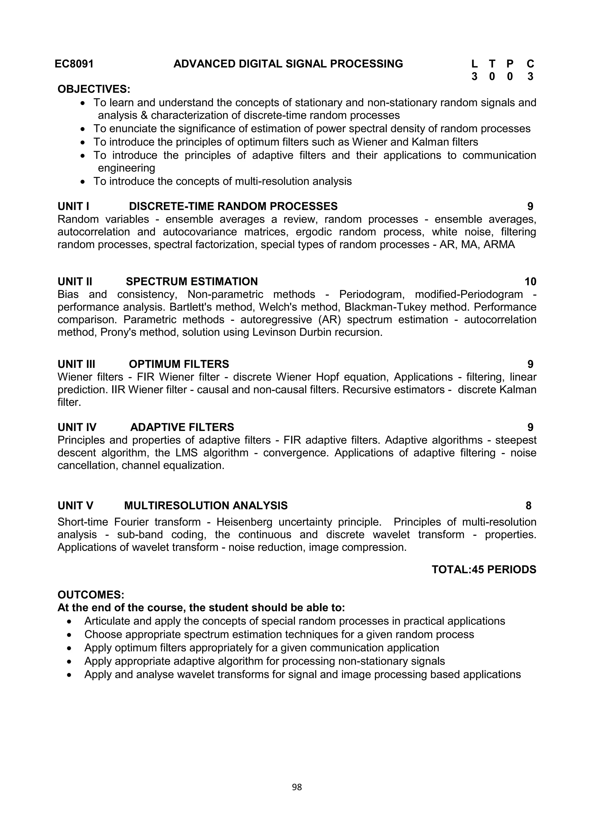 98
EC8091 ADVANCED DIGITAL SIGNAL PROCESSING L T P C
3 0 0 3
OBJECTIVES:
 To learn and understand the concepts of stationary and non-stationary random signals and
analysis & characterization of discrete-time random processes
 To enunciate the significance of estimation of power spectral density of random processes
 To introduce the principles of optimum filters such as Wiener and Kalman filters
 To introduce the principles of adaptive filters and their applications to communication
engineering
 To introduce the concepts of multi-resolution analysis
UNIT I DISCRETE-TIME RANDOM PROCESSES 9
Random variables - ensemble averages a review, random processes - ensemble averages,
autocorrelation and autocovariance matrices, ergodic random process, white noise, filtering
random processes, spectral factorization, special types of random processes - AR, MA, ARMA
UNIT II SPECTRUM ESTIMATION 10
Bias and consistency, Non-parametric methods - Periodogram, modified-Periodogram -
performance analysis. Bartlett's method, Welch's method, Blackman-Tukey method. Performance
comparison. Parametric methods - autoregressive (AR) spectrum estimation - autocorrelation
method, Prony's method, solution using Levinson Durbin recursion.
UNIT III OPTIMUM FILTERS 9
Wiener filters - FIR Wiener filter - discrete Wiener Hopf equation, Applications - filtering, linear
prediction. IIR Wiener filter - causal and non-causal filters. Recursive estimators - discrete Kalman
filter.
UNIT IV ADAPTIVE FILTERS 9
Principles and properties of adaptive filters - FIR adaptive filters. Adaptive algorithms - steepest
descent algorithm, the LMS algorithm - convergence. Applications of adaptive filtering - noise
cancellation, channel equalization.
UNIT V MULTIRESOLUTION ANALYSIS 8
Short-time Fourier transform - Heisenberg uncertainty principle. Principles of multi-resolution
analysis - sub-band coding, the continuous and discrete wavelet transform - properties.
Applications of wavelet transform - noise reduction, image compression.
TOTAL:45 PERIODS
OUTCOMES:
At the end of the course, the student should be able to:
 Articulate and apply the concepts of special random processes in practical applications
 Choose appropriate spectrum estimation techniques for a given random process
 Apply optimum filters appropriately for a given communication application
 Apply appropriate adaptive algorithm for processing non-stationary signals
 Apply and analyse wavelet transforms for signal and image processing based applications
 