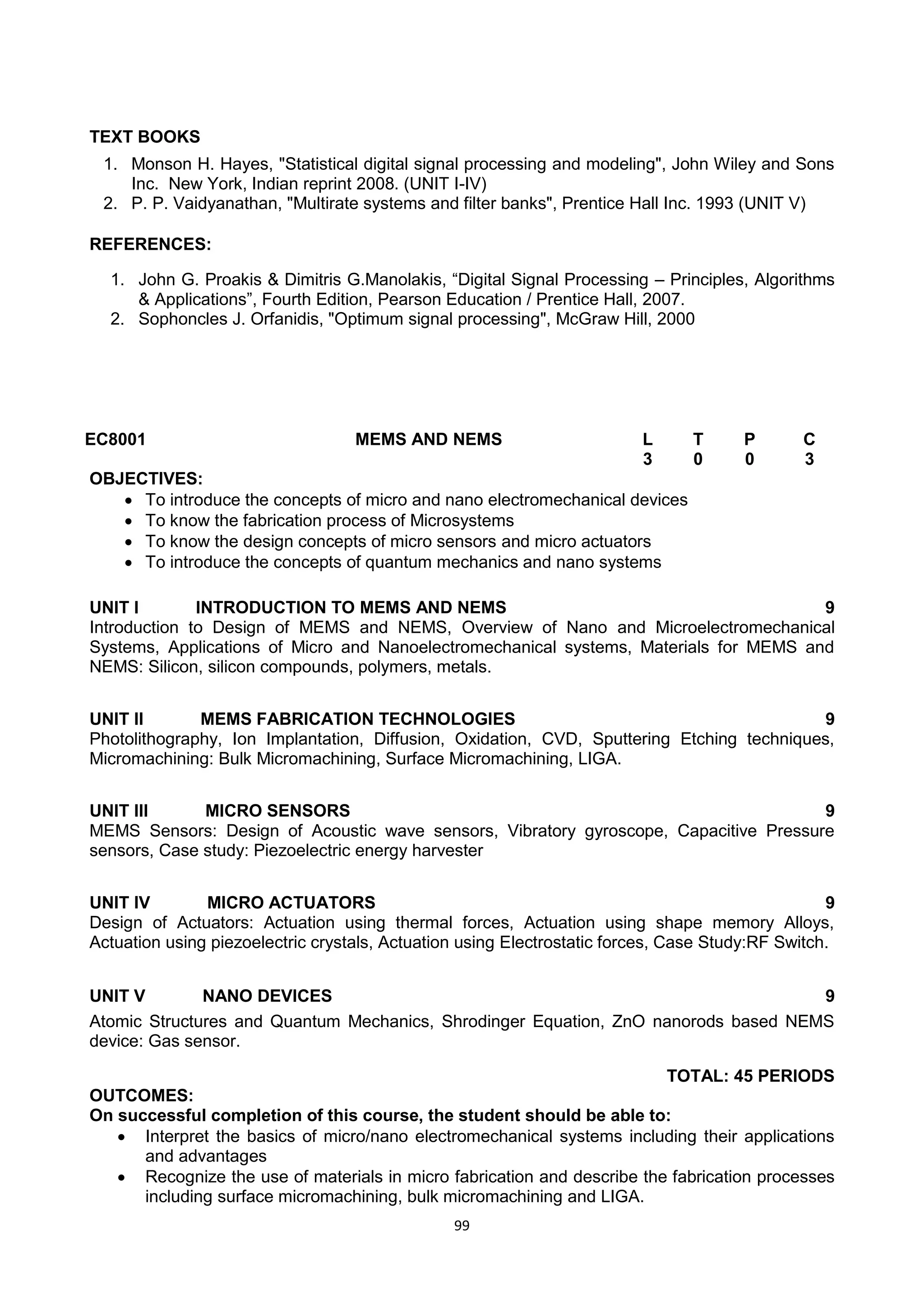 99
TEXT BOOKS
1. Monson H. Hayes, "Statistical digital signal processing and modeling", John Wiley and Sons
Inc. New York, Indian reprint 2008. (UNIT I-IV)
2. P. P. Vaidyanathan, "Multirate systems and filter banks", Prentice Hall Inc. 1993 (UNIT V)
REFERENCES:
1. John G. Proakis & Dimitris G.Manolakis, ―Digital Signal Processing – Principles, Algorithms
& Applications‖, Fourth Edition, Pearson Education / Prentice Hall, 2007.
2. Sophoncles J. Orfanidis, "Optimum signal processing", McGraw Hill, 2000
EC8001 MEMS AND NEMS L T P C
3 0 0 3
OBJECTIVES:
 To introduce the concepts of micro and nano electromechanical devices
 To know the fabrication process of Microsystems
 To know the design concepts of micro sensors and micro actuators
 To introduce the concepts of quantum mechanics and nano systems
UNIT I INTRODUCTION TO MEMS AND NEMS 9
Introduction to Design of MEMS and NEMS, Overview of Nano and Microelectromechanical
Systems, Applications of Micro and Nanoelectromechanical systems, Materials for MEMS and
NEMS: Silicon, silicon compounds, polymers, metals.
UNIT II MEMS FABRICATION TECHNOLOGIES 9
Photolithography, Ion Implantation, Diffusion, Oxidation, CVD, Sputtering Etching techniques,
Micromachining: Bulk Micromachining, Surface Micromachining, LIGA.
UNIT III MICRO SENSORS 9
MEMS Sensors: Design of Acoustic wave sensors, Vibratory gyroscope, Capacitive Pressure
sensors, Case study: Piezoelectric energy harvester
UNIT IV MICRO ACTUATORS 9
Design of Actuators: Actuation using thermal forces, Actuation using shape memory Alloys,
Actuation using piezoelectric crystals, Actuation using Electrostatic forces, Case Study:RF Switch.
UNIT V NANO DEVICES 9
Atomic Structures and Quantum Mechanics, Shrodinger Equation, ZnO nanorods based NEMS
device: Gas sensor.
TOTAL: 45 PERIODS
OUTCOMES:
On successful completion of this course, the student should be able to:
 Interpret the basics of micro/nano electromechanical systems including their applications
and advantages
 Recognize the use of materials in micro fabrication and describe the fabrication processes
including surface micromachining, bulk micromachining and LIGA.
 