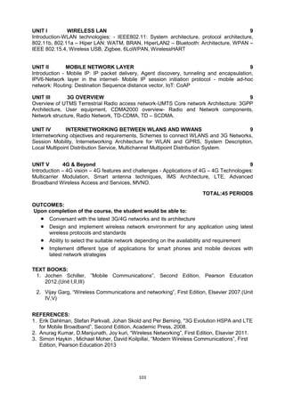 103
UNIT I WIRELESS LAN 9
Introduction-WLAN technologies: - IEEE802.11: System architecture, protocol architecture,
802.11b, 802.11a – Hiper LAN: WATM, BRAN, HiperLAN2 – Bluetooth: Architecture, WPAN –
IEEE 802.15.4, Wireless USB, Zigbee, 6LoWPAN, WirelessHART
UNIT II MOBILE NETWORK LAYER 9
Introduction - Mobile IP: IP packet delivery, Agent discovery, tunneling and encapsulation,
IPV6-Network layer in the internet- Mobile IP session initiation protocol - mobile ad-hoc
network: Routing: Destination Sequence distance vector, IoT: CoAP
UNIT III 3G OVERVIEW 9
Overview of UTMS Terrestrial Radio access network-UMTS Core network Architecture: 3GPP
Architecture, User equipment, CDMA2000 overview- Radio and Network components,
Network structure, Radio Network, TD-CDMA, TD – SCDMA.
UNIT IV INTERNETWORKING BETWEEN WLANS AND WWANS 9
Internetworking objectives and requirements, Schemes to connect WLANS and 3G Networks,
Session Mobility, Internetworking Architecture for WLAN and GPRS, System Description,
Local Multipoint Distribution Service, Multichannel Multipoint Distribution System.
UNIT V 4G & Beyond 9
Introduction – 4G vision – 4G features and challenges - Applications of 4G – 4G Technologies:
Multicarrier Modulation, Smart antenna techniques, IMS Architecture, LTE, Advanced
Broadband Wireless Access and Services, MVNO.
TOTAL:45 PERIODS
OUTCOMES:
Upon completion of the course, the student would be able to:
 Conversant with the latest 3G/4G networks and its architecture
 Design and implement wireless network environment for any application using latest
wireless protocols and standards
 Ability to select the suitable network depending on the availability and requirement
 Implement different type of applications for smart phones and mobile devices with
latest network strategies
TEXT BOOKS:
1. Jochen Schiller, ‖Mobile Communications‖, Second Edition, Pearson Education
2012.(Unit I,II,III)
2. Vijay Garg, ―Wireless Communications and networking‖, First Edition, Elsevier 2007.(Unit
IV,V)
REFERENCES:
1. Erik Dahlman, Stefan Parkvall, Johan Skold and Per Beming, "3G Evolution HSPA and LTE
for Mobile Broadband‖, Second Edition, Academic Press, 2008.
2. Anurag Kumar, D.Manjunath, Joy kuri, ―Wireless Networking‖, First Edition, Elsevier 2011.
3. Simon Haykin , Michael Moher, David Koilpillai, ―Modern Wireless Communications‖, First
Edition, Pearson Education 2013
 