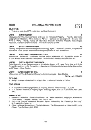 104
GE8075 INTELLECTUAL PROPERTY RIGHTS L T P C
3 0 0 3
OBJECTIVE:
 To give an idea about IPR, registration and its enforcement.
UNIT I INTRODUCTION 9
Introduction to IPRs, Basic concepts and need for Intellectual Property - Patents, Copyrights,
Geographical Indications, IPR in India and Abroad – Genesis and Development – the way from
WTO to WIPO –TRIPS, Nature of Intellectual Property, Industrial Property, technological
Research, Inventions and Innovations – Important examples of IPR.
UNIT II REGISTRATION OF IPRs 10
Meaning and practical aspects of registration of Copy Rights, Trademarks, Patents, Geographical
Indications, Trade Secrets and Industrial Design registration in India and Abroad
UNIT III AGREEMENTS AND LEGISLATIONS 10
International Treaties and Conventions on IPRs, TRIPS Agreement, PCT Agreement, Patent Act
of India, Patent Amendment Act, Design Act, Trademark Act, Geographical Indication Act.
UNIT IV DIGITAL PRODUCTS AND LAW 9
Digital Innovations and Developments as Knowledge Assets – IP Laws, Cyber Law and Digital
Content Protection – Unfair Competition – Meaning and Relationship between Unfair Competition
and IP Laws – Case Studies.
UNIT V ENFORCEMENT OF IPRs 7
Infringement of IPRs, Enforcement Measures, Emerging issues – Case Studies.
TOTAL : 45 PERIODS
OUTCOME:
 Ability to manage Intellectual Property portfolio to enhance the value of the firm.
TEXT BOOKS:
1. V. Scople Vinod, Managing Intellectual Property, Prentice Hall of India pvt Ltd, 2012
2. S. V. Satakar, ―Intellectual Property Rights and Copy Rights, Ess Ess Publications, New Delhi,
2002.
REFERENCES:
1. Deborah E. Bouchoux, ―Intellectual Property: The Law of Trademarks, Copyrights, Patents and
Trade Secrets‖, Cengage Learning, Third Edition, 2012.
2. Prabuddha Ganguli,‖Intellectual Property Rights: Unleashing the Knowledge Economy‖,
McGraw Hill Education, 2011.
3. Edited by Derek Bosworth and Elizabeth Webster, The Management of Intellectual Property,
Edward Elgar Publishing Ltd., 2013.
 