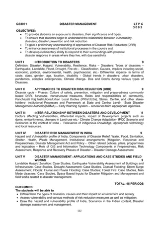 112
GE8071 DISASTER MANAGEMENT LT P C
3 0 0 3
OBJECTIVES:
 To provide students an exposure to disasters, their significance and types.
 To ensure that students begin to understand the relationship between vulnerability,
disasters, disaster prevention and risk reduction
 To gain a preliminary understanding of approaches of Disaster Risk Reduction (DRR)
 To enhance awareness of institutional processes in the country and
 To develop rudimentary ability to respond to their surroundings with potential
disaster response in areas where they live, with due sensitivity
UNIT I INTRODUCTION TO DISASTERS 9
Definition: Disaster, Hazard, Vulnerability, Resilience, Risks – Disasters: Types of disasters –
Earthquake, Landslide, Flood, Drought, Fire etc - Classification, Causes, Impacts including social,
economic, political, environmental, health, psychosocial, etc.- Differential impacts- in terms of
caste, class, gender, age, location, disability - Global trends in disasters: urban disasters,
pandemics, complex emergencies, Climate change- Dos and Don‘ts during various types of
Disasters.
UNIT II APPROACHES TO DISASTER RISK REDUCTION (DRR) 9
Disaster cycle - Phases, Culture of safety, prevention, mitigation and preparedness community
based DRR, Structural- nonstructural measures, Roles and responsibilities of- community,
Panchayati Raj Institutions/Urban Local Bodies (PRIs/ULBs), States, Centre, and other stake-
holders- Institutional Processes and Framework at State and Central Level- State Disaster
Management Authority(SDMA) – Early Warning System – Advisories from Appropriate Agencies.
UNIT III INTER-RELATIONSHIP BETWEEN DISASTERS AND DEVELOPMENT 9
Factors affecting Vulnerabilities, differential impacts, impact of Development projects such as
dams, embankments, changes in Land-use etc.- Climate Change Adaptation- IPCC Scenario and
Scenarios in the context of India - Relevance of indigenous knowledge, appropriate technology
and local resources.
UNIT IV DISASTER RISK MANAGEMENT IN INDIA 9
Hazard and Vulnerability profile of India, Components of Disaster Relief: Water, Food, Sanitation,
Shelter, Health, Waste Management, Institutional arrangements (Mitigation, Response and
Preparedness, Disaster Management Act and Policy - Other related policies, plans, programmes
and legislation – Role of GIS and Information Technology Components in Preparedness, Risk
Assessment, Response and Recovery Phases of Disaster – Disaster Damage Assessment.
UNIT V DISASTER MANAGEMENT: APPLICATIONS AND CASE STUDIES AND FIELD
WORKS 9
Landslide Hazard Zonation: Case Studies, Earthquake Vulnerability Assessment of Buildings and
Infrastructure: Case Studies, Drought Assessment: Case Studies, Coastal Flooding: Storm Surge
Assessment, Floods: Fluvial and Pluvial Flooding: Case Studies; Forest Fire: Case Studies, Man
Made disasters: Case Studies, Space Based Inputs for Disaster Mitigation and Management and
field works related to disaster management.
TOTAL: 45 PERIODS
OUTCOMES:
The students will be able to
 Differentiate the types of disasters, causes and their impact on environment and society
 Assess vulnerability and various methods of risk reduction measures as well as mitigation.
 Draw the hazard and vulnerability profile of India, Scenarios in the Indian context, Disaster
damage assessment and management.
 