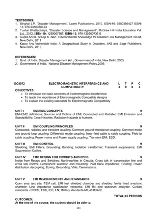 114
TEXTBOOKS:
1. Singhal J.P. ―Disaster Management‖, Laxmi Publications, 2010. ISBN-10: 9380386427 ISBN-
13: 978-9380386423
2. Tushar Bhattacharya, ―Disaster Science and Management‖, McGraw Hill India Education Pvt.
Ltd., 2012. ISBN-10: 1259007367, ISBN-13: 978-1259007361]
3. Gupta Anil K, Sreeja S. Nair. Environmental Knowledge for Disaster Risk Management, NIDM,
New Delhi, 2011
4. Kapur Anu Vulnerable India: A Geographical Study of Disasters, IIAS and Sage Publishers,
New Delhi, 2010.
REFERENCES:
1. Govt. of India: Disaster Management Act , Government of India, New Delhi, 2005
2. Government of India, National Disaster Management Policy,2009.
EC8072 ELECTROMAGNETIC INTERFERENCE AND
COMPATIBILITY
L T P C
3 0 0 3
OBJECTIVES:
 To introduce the basic concepts of Electromagnetic Interference
 To teach the importance of Electromagnetic Compatible designs
 To explain the existing standards for Electromagnetic Compatibility
UNIT I EMI/EMC CONCEPTS 9
EMI-EMC definitions; Sources and Victims of EMI; Conducted and Radiated EMI Emission and
Susceptibility; Case Histories; Radiation Hazards to humans.
UNIT II EMI COUPLING PRINCIPLES 9
Conducted, radiated and transient coupling; Common ground impedance coupling; Common mode
and ground loop coupling; Differential mode coupling; Near field cable to cable coupling; Field to
cable coupling; Power mains and Power supply coupling; Transient EMI, ESD.
UNIT III EMI CONTROL 9
Shielding; EMI Filters; Grounding; Bonding; Isolation transformer; Transient suppressors; EMI
Suppression Cables.
UNIT IV EMC DESIGN FOR CIRCUITS AND PCBS 9
Noise from Relays and Switches; Nonlinearities in Circuits; Cross talk in transmission line and
cross talk control; Component selection and mounting; PCB trace impedance; Routing; Power
distribution decoupling; Zoning; Grounding; VIAs; Terminations.
UNIT V EMI MEASUREMENTS AND STANDARDS 9
Open area test site; TEM cell; EMI test shielded chamber and shielded ferrite lined anechoic
chamber; Line impedance stabilization networks; EMI Rx and spectrum analyzer; Civilian
standards - CISPR, FCC, IEC, EN; Military standards-MIL461E/462.
TOTAL:45 PERIODS
OUTCOMES:
At the end of the course, the student should be able to:
 