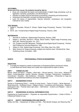 120
OUTCOMES:
At the end of the course, the students should be able to:
 Know and understand the basics and fundamentals of digital image processing, such as
digitization, sampling, quantization, and 2D-transforms.
 Operate on images using the techniques of smoothing, sharpening and enhancement.
 Understand the restoration concepts and filtering techniques.
 Learn the basics of segmentation, features extraction, compression and recognition
methods for color models.
TEXT BOOKS:
1. Rafael C. Gonzalez, Richard E. Woods, ‗Digital Image Processing‘, Pearson, Third Edition,
2010.
2. Anil K. Jain, ‗Fundamentals of Digital Image Processing‘, Pearson, 2002.
REFERENCES
1. Kenneth R. Castleman, ‗Digital Image Processing‘, Pearson, 2006.
2. Rafael C. Gonzalez, Richard E. Woods, Steven Eddins, ‗Digital Image Processing using
MATLAB‘, Pearson Education, Inc., 2011.
3. D,E. Dudgeon and RM. Mersereau, ‗Multidimensional Digital Signal Processing‘, Prentice
Hall Professional Technical Reference, 1990.
4. William K. Pratt, ‗Digital Image Processing‘, John Wiley, New York, 2002
5. Milan Sonka et al ‗Image processing, analysis and machine vision‘, Brookes/Cole, Vikas
Publishing House, 2nd edition, 1999.
GE8076 PROFESSIONAL ETHICS IN ENGINEERING LT P C
3 0 0 3
OBJECTIVE:
 To enable the students to create an awareness on Engineering Ethics and Human Values,
to instill Moral and Social Values and Loyalty and to appreciate the rights of others.
UNIT I HUMAN VALUES 10
Morals, values and Ethics – Integrity – Work ethic – Service learning – Civic virtue – Respect for
others – Living peacefully – Caring – Sharing – Honesty – Courage – Valuing time – Cooperation –
Commitment – Empathy – Self confidence – Character – Spirituality – Introduction to Yoga and
meditation for professional excellence and stress management.
UNIT II ENGINEERING ETHICS 9
Senses of ‗Engineering Ethics‘ – Variety of moral issues – Types of inquiry – Moral dilemmas –
Moral Autonomy – Kohlberg‘s theory – Gilligan‘s theory – Consensus and Controversy – Models of
professional roles - Theories about right action – Self-interest – Customs and Religion – Uses of
Ethical Theories.
UNIT III ENGINEERING AS SOCIAL EXPERIMENTATION 9
Engineering as Experimentation – Engineers as responsible Experimenters – Codes of Ethics –
A Balanced Outlook on Law.
UNIT IV SAFETY, RESPONSIBILITIES AND RIGHTS 9
Safety and Risk – Assessment of Safety and Risk – Risk Benefit Analysis and Reducing Risk -
 