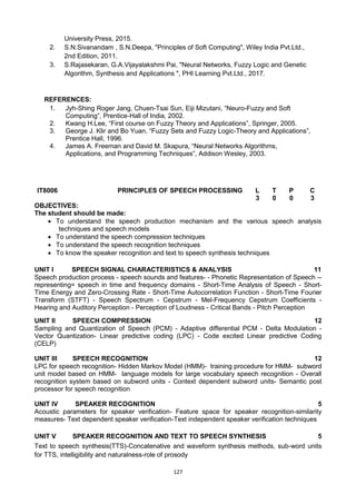 127
University Press, 2015.
2. S.N.Sivanandam , S.N.Deepa, "Principles of Soft Computing", Wiley India Pvt.Ltd.,
2nd Edition, 2011.
3. S.Rajasekaran, G.A.Vijayalakshmi Pai, "Neural Networks, Fuzzy Logic and Genetic
Algorithm, Synthesis and Applications ", PHI Learning Pvt.Ltd., 2017.
REFERENCES:
1. Jyh-Shing Roger Jang, Chuen-Tsai Sun, Eiji Mizutani, ―Neuro-Fuzzy and Soft
Computing‖, Prentice-Hall of India, 2002.
2. Kwang H.Lee, ―First course on Fuzzy Theory and Applications‖, Springer, 2005.
3. George J. Klir and Bo Yuan, ―Fuzzy Sets and Fuzzy Logic-Theory and Applications‖,
Prentice Hall, 1996.
4. James A. Freeman and David M. Skapura, ―Neural Networks Algorithms,
Applications, and Programming Techniques‖, Addison Wesley, 2003.
IT8006 PRINCIPLES OF SPEECH PROCESSING L T P C
3 0 0 3
OBJECTIVES:
The student should be made:
 To understand the speech production mechanism and the various speech analysis
techniques and speech models
 To understand the speech compression techniques
 To understand the speech recognition techniques
 To know the speaker recognition and text to speech synthesis techniques
UNIT I SPEECH SIGNAL CHARACTERISTICS & ANALYSIS 11
Speech production process - speech sounds and features- - Phonetic Representation of Speech --
representing= speech in time and frequency domains - Short-Time Analysis of Speech - Short-
Time Energy and Zero-Crossing Rate - Short-Time Autocorrelation Function - Short-Time Fourier
Transform (STFT) - Speech Spectrum - Cepstrum - Mel-Frequency Cepstrum Coefficients -
Hearing and Auditory Perception - Perception of Loudness - Critical Bands - Pitch Perception
UNIT II SPEECH COMPRESSION 12
Sampling and Quantization of Speech (PCM) - Adaptive differential PCM - Delta Modulation -
Vector Quantization- Linear predictive coding (LPC) - Code excited Linear predictive Coding
(CELP)
UNIT III SPEECH RECOGNITION 12
LPC for speech recognition- Hidden Markov Model (HMM)- training procedure for HMM- subword
unit model based on HMM- language models for large vocabulary speech recognition - Overall
recognition system based on subword units - Context dependent subword units- Semantic post
processor for speech recognition
UNIT IV SPEAKER RECOGNITION 5
Acoustic parameters for speaker verification- Feature space for speaker recognition-similarity
measures- Text dependent speaker verification-Text independent speaker verification techniques
UNIT V SPEAKER RECOGNITION AND TEXT TO SPEECH SYNTHESIS 5
Text to speech synthesis(TTS)-Concatenative and waveform synthesis methods, sub-word units
for TTS, intelligibility and naturalness-role of prosody
 