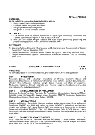 128
TOTAL:45 PERIODS
OUTCOMES:
At the end of the course, the student should be able to:
 Design speech compression techniques
 Configure speech recognition techniques
 Design speaker recognition systems
 Design text to speech synthesis systems
TEXT BOOKS:
1. L. R. Rabiner and R. W. Schafer, Introduction to Digital Signal Processing, Foundations and
Trendsin Signal Processing Vol. 1, Nos. 1–2 (2007) 1–194
2. Ben Gold and Nelson Morgan ―Speech and Audio signal processing- processing and
perception of speech and music‖, John Wiley and sons 2006
REFERENCES
1. Lawrence Rabiner, Biiing and– Hwang Juang and B.Yegnanarayana ―Fundamentals of Speech
Recognition‖, Pearson Education, 2009
2. Claudio Becchetti and Lucio Prina Ricotti, ―Speech Recognition‖, John Wiley and Sons, 1999
3. Donglos O shanhnessy ―Speech Communication: Human and Machine ―, 2nd Ed. University
press 2001.
GE8073 FUNDAMENTALS OF NANOSCIENCE L T P C
3 0 0 3
OBJECTIVE:
To learn about basis of nanomaterial science, preparation method, types and application
UNIT I INTRODUCTION 8
Nanoscale Science and Technology- Implications for Physics, Chemistry, Biology and
Engineering-Classifications of nanostructured materials- nano particles- quantum dots, nanowires-
ultra-thin films-multilayered materials. Length Scales involved and effect on properties:
Mechanical, Electronic, Optical, Magnetic and Thermal properties. Introduction to properties
and motivation for study (qualitative only).
UNIT II GENERAL METHODS OF PREPARATION 9
Bottom-up Synthesis-Top-down Approach: Co-Precipitation, Ultrasonication, Mechanical Milling,
Colloidal routes, Self-assembly, Vapour phase deposition, MOCVD, Sputtering, Evaporation,
Molecular Beam Epitaxy, Atomic Layer Epitaxy, MOMBE.
UNIT III NANOMATERIALS 12
Nanoforms of Carbon - Buckminster fullerene- graphene and carbon nanotube, Single wall carbon
Nanotubes (SWCNT) and Multi wall carbon nanotubes (MWCNT)- methods of synthesis(arc-
growth, laser ablation, CVD routes, Plasma CVD), structure-property Relationships applications-
Nanometal oxides-ZnO, TiO2,MgO, ZrO2, NiO, Nano alumina, CaO, AgTiO2, Ferrites, Nano
clays-functionalization and applications-Quantum wires, Quantum dots-preparation, properties and
applications.
UNIT IV CHARACTERIZATION TECHNIQUES 9
X-ray diffraction technique, Scanning Electron Microscopy - environmental techniques,
Transmission Electron Microscopy including high-resolution imaging, Surface Analysis techniques-
AFM, SPM, STM, SNOM, ESCA, SIMS-Nanoindentation.
 