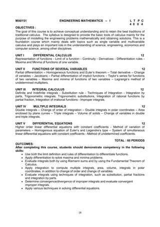 18
MA8151 ENGINEERING MATHEMATICS – I L T P C
4 0 0 4
OBJECTIVES :
The goal of this course is to achieve conceptual understanding and to retain the best traditions of
traditional calculus. The syllabus is designed to provide the basic tools of calculus mainly for the
purpose of modelling the engineering problems mathematically and obtaining solutions. This is a
foundation course which mainly deals with topics such as single variable and multivariable
calculus and plays an important role in the understanding of science, engineering, economics and
computer science, among other disciplines.
UNIT I DIFFERENTIAL CALCULUS 12
Representation of functions - Limit of a function - Continuity - Derivatives - Differentiation rules -
Maxima and Minima of functions of one variable.
UNIT II FUNCTIONS OF SEVERAL VARIABLES 12
Partial differentiation – Homogeneous functions and Euler‘s theorem – Total derivative – Change
of variables – Jacobians – Partial differentiation of implicit functions – Taylor‘s series for functions
of two variables – Maxima and minima of functions of two variables – Lagrange‘s method of
undetermined multipliers.
UNIT III INTEGRAL CALCULUS 12
Definite and Indefinite integrals - Substitution rule - Techniques of Integration - Integration by
parts, Trigonometric integrals, Trigonometric substitutions, Integration of rational functions by
partial fraction, Integration of irrational functions - Improper integrals.
UNIT IV MULTIPLE INTEGRALS 12
Double integrals – Change of order of integration – Double integrals in polar coordinates – Area
enclosed by plane curves – Triple integrals – Volume of solids – Change of variables in double
and triple integrals.
UNIT V DIFFERENTIAL EQUATIONS 12
Higher order linear differential equations with constant coefficients - Method of variation of
parameters – Homogenous equation of Euler‘s and Legendre‘s type – System of simultaneous
linear differential equations with constant coefficients - Method of undetermined coefficients.
TOTAL : 60 PERIODS
OUTCOMES:
After completing this course, students should demonstrate competency in the following
skills:
 Use both the limit definition and rules of differentiation to differentiate functions.
 Apply differentiation to solve maxima and minima problems.
 Evaluate integrals both by using Riemann sums and by using the Fundamental Theorem of
Calculus.
 Apply integration to compute multiple integrals, area, volume, integrals in polar
coordinates, in addition to change of order and change of variables.
 Evaluate integrals using techniques of integration, such as substitution, partial fractions
and integration by parts.
 Determine convergence/divergence of improper integrals and evaluate convergent
improper integrals.
 Apply various techniques in solving differential equations.
 