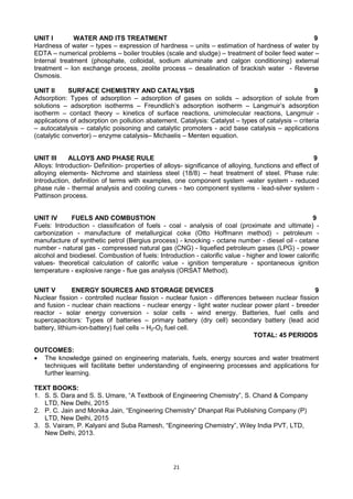 21
UNIT I WATER AND ITS TREATMENT 9
Hardness of water – types – expression of hardness – units – estimation of hardness of water by
EDTA – numerical problems – boiler troubles (scale and sludge) – treatment of boiler feed water –
Internal treatment (phosphate, colloidal, sodium aluminate and calgon conditioning) external
treatment – Ion exchange process, zeolite process – desalination of brackish water - Reverse
Osmosis.
UNIT II SURFACE CHEMISTRY AND CATALYSIS 9
Adsorption: Types of adsorption – adsorption of gases on solids – adsorption of solute from
solutions – adsorption isotherms – Freundlich‘s adsorption isotherm – Langmuir‘s adsorption
isotherm – contact theory – kinetics of surface reactions, unimolecular reactions, Langmuir -
applications of adsorption on pollution abatement. Catalysis: Catalyst – types of catalysis – criteria
– autocatalysis – catalytic poisoning and catalytic promoters - acid base catalysis – applications
(catalytic convertor) – enzyme catalysis– Michaelis – Menten equation.
UNIT III ALLOYS AND PHASE RULE 9
Alloys: Introduction- Definition- properties of alloys- significance of alloying, functions and effect of
alloying elements- Nichrome and stainless steel (18/8) – heat treatment of steel. Phase rule:
Introduction, definition of terms with examples, one component system -water system - reduced
phase rule - thermal analysis and cooling curves - two component systems - lead-silver system -
Pattinson process.
UNIT IV FUELS AND COMBUSTION 9
Fuels: Introduction - classification of fuels - coal - analysis of coal (proximate and ultimate) -
carbonization - manufacture of metallurgical coke (Otto Hoffmann method) - petroleum -
manufacture of synthetic petrol (Bergius process) - knocking - octane number - diesel oil - cetane
number - natural gas - compressed natural gas (CNG) - liquefied petroleum gases (LPG) - power
alcohol and biodiesel. Combustion of fuels: Introduction - calorific value - higher and lower calorific
values- theoretical calculation of calorific value - ignition temperature - spontaneous ignition
temperature - explosive range - flue gas analysis (ORSAT Method).
UNIT V ENERGY SOURCES AND STORAGE DEVICES 9
Nuclear fission - controlled nuclear fission - nuclear fusion - differences between nuclear fission
and fusion - nuclear chain reactions - nuclear energy - light water nuclear power plant - breeder
reactor - solar energy conversion - solar cells - wind energy. Batteries, fuel cells and
supercapacitors: Types of batteries – primary battery (dry cell) secondary battery (lead acid
battery, lithium-ion-battery) fuel cells – H2-O2 fuel cell.
TOTAL: 45 PERIODS
OUTCOMES:
 The knowledge gained on engineering materials, fuels, energy sources and water treatment
techniques will facilitate better understanding of engineering processes and applications for
further learning.
TEXT BOOKS:
1. S. S. Dara and S. S. Umare, ―A Textbook of Engineering Chemistry‖, S. Chand & Company
LTD, New Delhi, 2015
2. P. C. Jain and Monika Jain, ―Engineering Chemistry‖ Dhanpat Rai Publishing Company (P)
LTD, New Delhi, 2015
3. S. Vairam, P. Kalyani and Suba Ramesh, ―Engineering Chemistry‖, Wiley India PVT, LTD,
New Delhi, 2013.
 