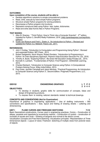 23
OUTCOMES:
Upon completion of the course, students will be able to
 Develop algorithmic solutions to simple computational problems
 Read, write, execute by hand simple Python programs.
 Structure simple Python programs for solving problems.
 Decompose a Python program into functions.
 Represent compound data using Python lists, tuples, dictionaries.
 Read and write data from/to files in Python Programs.
TEXT BOOKS:
1. Allen B. Downey, ``Think Python: How to Think Like a Computer Scientist‘‘, 2nd
edition,
Updated for Python 3, Shroff/O‘Reilly Publishers, 2016 (http://greenteapress.com/wp/think-
python/)
2. Guido van Rossum and Fred L. Drake Jr, ―An Introduction to Python – Revised and
updated for Python 3.2, Network Theory Ltd., 2011.
REFERENCES:
1. John V Guttag, ―Introduction to Computation and Programming Using Python‘‘, Revised
and expanded Edition, MIT Press , 2013
2. Robert Sedgewick, Kevin Wayne, Robert Dondero, ―Introduction to Programming in
Python: An Inter-disciplinary Approach, Pearson India Education Services Pvt. Ltd., 2016.
3. Timothy A. Budd, ―Exploring Python‖, Mc-Graw Hill Education (India) Private Ltd.,, 2015.
4. Kenneth A. Lambert, ―Fundamentals of Python: First Programs‖, CENGAGE Learning,
2012.
5. Charles Dierbach, ―Introduction to Computer Science using Python: A Computational
Problem-Solving Focus, Wiley India Edition, 2013.
6. Paul Gries, Jennifer Campbell and Jason Montojo, ―Practical Programming: An Introduction
to Computer Science using Python 3‖, Second edition, Pragmatic Programmers, LLC,
2013.
GE8152 ENGINEERING GRAPHICS L T P C
2 0 4 4
OBJECTIVES:
 To develop in students, graphic skills for communication of concepts, ideas and
design of Engineering products.
 T o expose them to existing national standards related to technical drawings.
CONCEPTS AND CONVENTIONS (Not for Examination) 1
Importance of graphics in engineering applications – Use of drafting instruments – BIS
conventions and specifications – Size, layout and folding of drawing sheets – Lettering and
dimensioning.
UNIT I PLANE CURVES AND FREEHAND SKETCHING 7+12
Basic Geometrical constructions, Curves used in engineering practices: Conics – Construction of
ellipse, parabola and hyperbola by eccentricity method – Construction of cycloid – construction of
involutes of square and circle – Drawing of tangents and normal to the above curves.
Visualization concepts and Free Hand sketching: Visualization principles –Representation of Three
Dimensional objects – Layout of views- Freehand sketching of multiple views from pictorial views
of objects
 