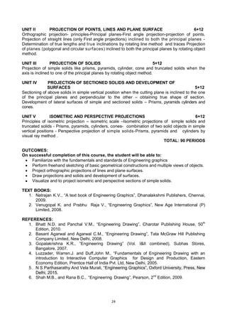 24
UNIT II PROJECTION OF POINTS, LINES AND PLANE SURFACE 6+12
Orthographic projection- principles-Principal planes-First angle projection-projection of points.
Projection of straight lines (only First angle projections) inclined to both the principal planes -
Determination of true lengths and true inclinations by rotating line method and traces Projection
of planes (polygonal and circular surfaces) inclined to both the principal planes by rotating object
method.
UNIT III PROJECTION OF SOLIDS 5+12
Projection of simple solids like prisms, pyramids, cylinder, cone and truncated solids when the
axis is inclined to one of the principal planes by rotating object method.
UNIT IV PROJECTION OF SECTIONED SOLIDS AND DEVELOPMENT OF
SURFACES 5+12
Sectioning of above solids in simple vertical position when the cutting plane is inclined to the one
of the principal planes and perpendicular to the other – obtaining true shape of section.
Development of lateral surfaces of simple and sectioned solids – Prisms, pyramids cylinders and
cones.
UNIT V ISOMETRIC AND PERSPECTIVE PROJECTIONS 6+12
Principles of isometric projection – isometric scale –Isometric projections of simple solids and
truncated solids - Prisms, pyramids, cylinders, cones- combination of two solid objects in simple
vertical positions - Perspective projection of simple solids-Prisms, pyramids and cylinders by
visual ray method .
TOTAL: 90 PERIODS
OUTCOMES:
On successful completion of this course, the student will be able to:
 Familiarize with the fundamentals and standards of Engineering graphics
 Perform freehand sketching of basic geometrical constructions and multiple views of objects.
 Project orthographic projections of lines and plane surfaces.
 Draw projections and solids and development of surfaces.
 Visualize and to project isometric and perspective sections of simple solids.
TEXT BOOKS:
1. Natrajan K.V., ―A text book of Engineering Graphics‖, Dhanalakshmi Publishers, Chennai,
2009.
2. Venugopal K. and Prabhu Raja V., ―Engineering Graphics‖, New Age International (P)
Limited, 2008.
REFERENCES:
1. Bhatt N.D. and Panchal V.M., ―Engineering Drawing‖, Charotar Publishing House, 50th
Edition, 2010.
2. Basant Agarwal and Agarwal C.M., ―Engineering Drawing‖, Tata McGraw Hill Publishing
Company Limited, New Delhi, 2008.
3. Gopalakrishna K.R., ―Engineering Drawing‖ (Vol. I&II combined), Subhas Stores,
Bangalore, 2007.
4. Luzzader, Warren.J. and Duff,John M., ―Fundamentals of Engineering Drawing with an
introduction to Interactive Computer Graphics for Design and Production, Eastern
Economy Edition, Prentice Hall of India Pvt. Ltd, New Delhi, 2005.
5. N S Parthasarathy And Vela Murali, ―Engineering Graphics‖, Oxford University, Press, New
Delhi, 2015.
6. Shah M.B., and Rana B.C., ―Engineering Drawing‖, Pearson, 2nd
Edition, 2009.
 