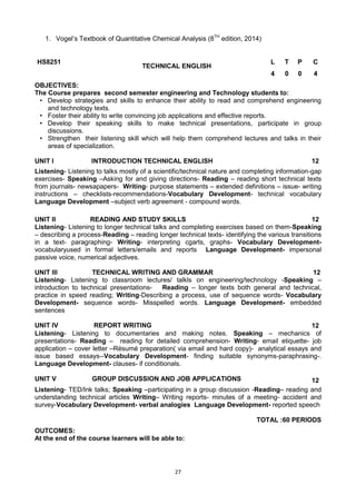 27
1. Vogel‘s Textbook of Quantitative Chemical Analysis (8TH
edition, 2014)
HS8251
TECHNICAL ENGLISH
L T P C
4 0 0 4
OBJECTIVES:
The Course prepares second semester engineering and Technology students to:
• Develop strategies and skills to enhance their ability to read and comprehend engineering
and technology texts.
• Foster their ability to write convincing job applications and effective reports.
• Develop their speaking skills to make technical presentations, participate in group
discussions.
• Strengthen their listening skill which will help them comprehend lectures and talks in their
areas of specialization.
UNIT I INTRODUCTION TECHNICAL ENGLISH 12
Listening- Listening to talks mostly of a scientific/technical nature and completing information-gap
exercises- Speaking –Asking for and giving directions- Reading – reading short technical texts
from journals- newsapapers- Writing- purpose statements – extended definitions – issue- writing
instructions – checklists-recommendations-Vocabulary Development- technical vocabulary
Language Development –subject verb agreement - compound words.
UNIT II READING AND STUDY SKILLS 12
Listening- Listening to longer technical talks and completing exercises based on them-Speaking
– describing a process-Reading – reading longer technical texts- identifying the various transitions
in a text- paragraphing- Writing- interpreting cgarts, graphs- Vocabulary Development-
vocabularyused in formal letters/emails and reports Language Development- impersonal
passive voice, numerical adjectives.
UNIT III TECHNICAL WRITING AND GRAMMAR 12
Listening- Listening to classroom lectures/ talkls on engineering/technology -Speaking –
introduction to technical presentations- Reading – longer texts both general and technical,
practice in speed reading; Writing-Describing a process, use of sequence words- Vocabulary
Development- sequence words- Misspelled words. Language Development- embedded
sentences
UNIT IV REPORT WRITING 12
Listening- Listening to documentaries and making notes. Speaking – mechanics of
presentations- Reading – reading for detailed comprehension- Writing- email etiquette- job
application – cover letter –Résumé preparation( via email and hard copy)- analytical essays and
issue based essays--Vocabulary Development- finding suitable synonyms-paraphrasing-.
Language Development- clauses- if conditionals.
UNIT V GROUP DISCUSSION AND JOB APPLICATIONS 12
Listening- TED/Ink talks; Speaking –participating in a group discussion -Reading– reading and
understanding technical articles Writing– Writing reports- minutes of a meeting- accident and
survey-Vocabulary Development- verbal analogies Language Development- reported speech
TOTAL :60 PERIODS
OUTCOMES:
At the end of the course learners will be able to:
 