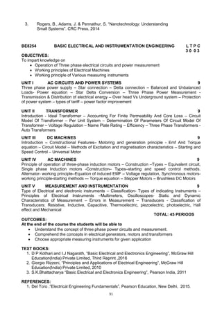 31
3. Rogers, B., Adams, J. & Pennathur, S. ―Nanotechnology: Understanding
Small Systems‖. CRC Press, 2014
BE8254 BASIC ELECTRICAL AND INSTRUMENTATION ENGINEERING L T P C
3 0 0 3
OBJECTIVES:
To impart knowledge on
 Operation of Three phase electrical circuits and power measurement
 Working principles of Electrical Machines
 Working principle of Various measuring instruments
UNIT I AC CIRCUITS AND POWER SYSTEMS 9
Three phase power supply – Star connection – Delta connection – Balanced and Unbalanced
Loads- Power equation – Star Delta Conversion – Three Phase Power Measurement -
Transmission & Distribution of electrical energy – Over head Vs Underground system – Protection
of power system – types of tariff – power factor improvement
UNIT II TRANSFORMER 9
Introduction - Ideal Transformer – Accounting For Finite Permeability And Core Loss – Circuit
Model Of Transformer – Per Unit System – Determination Of Parameters Of Circuit Model Of
Transformer – Voltage Regulation – Name Plate Rating – Efficiency – Three Phase Transformers -
Auto Transformers
UNIT III DC MACHINES 9
Introduction – Constructional Features– Motoring and generation principle - Emf And Torque
equation – Circuit Model – Methods of Excitation and magnetisation characteristics – Starting and
Speed Control – Universal Motor
UNIT IV AC MACHINES 9
Principle of operation of three-phase induction motors – Construction –Types – Equivalent circuit,
Single phase Induction motors -Construction– Types–starting and speed control methods.
Alternator- working principle–Equation of induced EMF – Voltage regulation, Synchronous motors-
working principle-starting methods -– Torque equation – Stepper Motors – Brushless DC Motors
UNIT V MEASUREMENT AND INSTRUMENTATION 9
Type of Electrical and electronic instruments – Classification- Types of indicating Instruments –
Principles of Electrical Instruments –Multimeters, Oscilloscopes- Static and Dynamic
Characteristics of Measurement – Errors in Measurement – Transducers - Classification of
Transducers: Resistive, Inductive, Capacitive, Thermoelectric, piezoelectric, photoelectric, Hall
effect and Mechanical
TOTAL: 45 PERIODS
OUTCOMES:
At the end of the course the students will be able to
 Understand the concept of three phase power circuits and measurement.
 Comprehend the concepts in electrical generators, motors and transformers
 Choose appropriate measuring instruments for given application
TEXT BOOKS:
1. D P Kothari and I.J Nagarath, ―Basic Electrical and Electronics Engineering‖, McGraw Hill
Education(India) Private Limited, Third Reprint ,2016
2. Giorgio Rizzoni, ―Principles and Applications of Electrical Engineering‖, McGraw Hill
Education(India) Private Limited, 2010
3. S.K.Bhattacharya ―Basic Electrical and Electronics Engineering‖, Pearson India, 2011
REFERENCES:
1. Del Toro ,‖Electrical Engineering Fundamentals‖, Pearson Education, New Delhi, 2015.
 