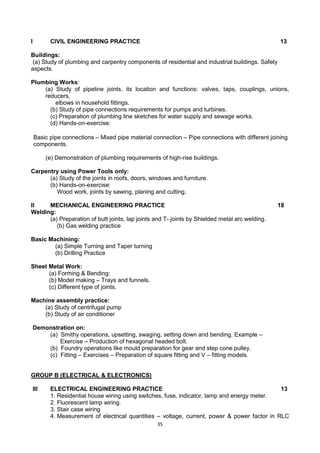 35
I CIVIL ENGINEERING PRACTICE 13
Buildings:
(a) Study of plumbing and carpentry components of residential and industrial buildings. Safety
aspects.
Plumbing Works:
(a) Study of pipeline joints, its location and functions: valves, taps, couplings, unions,
reducers,
elbows in household fittings.
(b) Study of pipe connections requirements for pumps and turbines.
(c) Preparation of plumbing line sketches for water supply and sewage works.
(d) Hands-on-exercise:
Basic pipe connections – Mixed pipe material connection – Pipe connections with different joining
components.
(e) Demonstration of plumbing requirements of high-rise buildings.
Carpentry using Power Tools only:
(a) Study of the joints in roofs, doors, windows and furniture.
(b) Hands-on-exercise:
Wood work, joints by sawing, planing and cutting.
II MECHANICAL ENGINEERING PRACTICE 18
Welding:
(a) Preparation of butt joints, lap joints and T- joints by Shielded metal arc welding.
(b) Gas welding practice
Basic Machining:
(a) Simple Turning and Taper turning
(b) Drilling Practice
Sheet Metal Work:
(a) Forming & Bending:
(b) Model making – Trays and funnels.
(c) Different type of joints.
Machine assembly practice:
(a) Study of centrifugal pump
(b) Study of air conditioner
Demonstration on:
(a) Smithy operations, upsetting, swaging, setting down and bending. Example –
Exercise – Production of hexagonal headed bolt.
(b) Foundry operations like mould preparation for gear and step cone pulley.
(c) Fitting – Exercises – Preparation of square fitting and V – fitting models.
GROUP B (ELECTRICAL & ELECTRONICS)
III ELECTRICAL ENGINEERING PRACTICE 13
1. Residential house wiring using switches, fuse, indicator, lamp and energy meter.
2. Fluorescent lamp wiring.
3. Stair case wiring
4. Measurement of electrical quantities – voltage, current, power & power factor in RLC
 