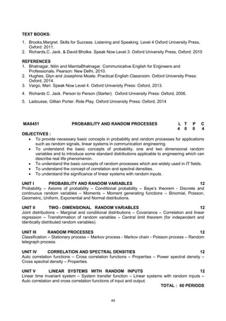 49
TEXT BOOKS:
1. Brooks,Margret. Skills for Success. Listening and Speaking. Level 4 Oxford University Press,
Oxford: 2011.
2. Richards,C. Jack. & David Bholke. Speak Now Level 3. Oxford University Press, Oxford: 2010
REFERENCES
1. Bhatnagar, Nitin and MamtaBhatnagar. Communicative English for Engineers and
Professionals. Pearson: New Delhi, 2010.
2. Hughes, Glyn and Josephine Moate. Practical English Classroom. Oxford University Press:
Oxford, 2014.
3. Vargo, Mari. Speak Now Level 4. Oxford University Press: Oxford, 2013.
4. Richards C. Jack. Person to Person (Starter). Oxford University Press: Oxford, 2006.
5. Ladousse, Gillian Porter. Role Play. Oxford University Press: Oxford, 2014
MA8451 PROBABILITY AND RANDOM PROCESSES L T P C
4 0 0 4
OBJECTIVES :
 To provide necessary basic concepts in probability and random processes for applications
such as random signals, linear systems in communication engineering.
 To understand the basic concepts of probability, one and two dimensional random
variables and to introduce some standard distributions applicable to engineering which can
describe real life phenomenon.
 To understand the basic concepts of random processes which are widely used in IT fields.
 To understand the concept of correlation and spectral densities.
 To understand the significance of linear systems with random inputs.
UNIT I PROBABILITY AND RANDOM VARIABLES 12
Probability – Axioms of probability – Conditional probability – Baye‘s theorem - Discrete and
continuous random variables – Moments – Moment generating functions – Binomial, Poisson,
Geometric, Uniform, Exponential and Normal distributions.
UNIT II TWO - DIMENSIONAL RANDOM VARIABLES 12
Joint distributions – Marginal and conditional distributions – Covariance – Correlation and linear
regression – Transformation of random variables – Central limit theorem (for independent and
identically distributed random variables).
UNIT III RANDOM PROCESSES 12
Classification – Stationary process – Markov process - Markov chain - Poisson process – Random
telegraph process.
UNIT IV CORRELATION AND SPECTRAL DENSITIES 12
Auto correlation functions – Cross correlation functions – Properties – Power spectral density –
Cross spectral density – Properties.
UNIT V LINEAR SYSTEMS WITH RANDOM INPUTS 12
Linear time invariant system – System transfer function – Linear systems with random inputs –
Auto correlation and cross correlation functions of input and output.
TOTAL : 60 PERIODS
 