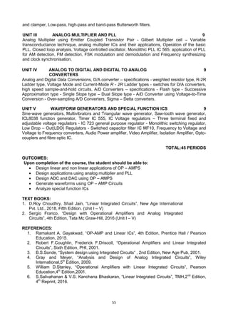 55
and clamper, Low-pass, high-pass and band-pass Butterworth filters.
UNIT III ANALOG MULTIPLIER AND PLL 9
Analog Multiplier using Emitter Coupled Transistor Pair - Gilbert Multiplier cell – Variable
transconductance technique, analog multiplier ICs and their applications, Operation of the basic
PLL, Closed loop analysis, Voltage controlled oscillator, Monolithic PLL IC 565, application of PLL
for AM detection, FM detection, FSK modulation and demodulation and Frequency synthesizing
and clock synchronisation.
UNIT IV ANALOG TO DIGITAL AND DIGITAL TO ANALOG
CONVERTERS
9
Analog and Digital Data Conversions, D/A converter – specifications - weighted resistor type, R-2R
Ladder type, Voltage Mode and Current-Mode R - 2R Ladder types - switches for D/A converters,
high speed sample-and-hold circuits, A/D Converters – specifications - Flash type - Successive
Approximation type - Single Slope type – Dual Slope type - A/D Converter using Voltage-to-Time
Conversion - Over-sampling A/D Converters, Sigma – Delta converters.
UNIT V WAVEFORM GENERATORS AND SPECIAL FUNCTION ICS 9
Sine-wave generators, Multivibrators and Triangular wave generator, Saw-tooth wave generator,
ICL8038 function generator, Timer IC 555, IC Voltage regulators – Three terminal fixed and
adjustable voltage regulators - IC 723 general purpose regulator - Monolithic switching regulator,
Low Drop – Out(LDO) Regulators - Switched capacitor filter IC MF10, Frequency to Voltage and
Voltage to Frequency converters, Audio Power amplifier, Video Amplifier, Isolation Amplifier, Opto-
couplers and fibre optic IC.
TOTAL:45 PERIODS
OUTCOMES:
Upon completion of the course, the student should be able to:
 Design linear and non linear applications of OP – AMPS
 Design applications using analog multiplier and PLL
 Design ADC and DAC using OP – AMPS
 Generate waveforms using OP – AMP Circuits
 Analyze special function ICs
TEXT BOOKS:
1. D.Roy Choudhry, Shail Jain, ―Linear Integrated Circuits‖, New Age International
Pvt. Ltd., 2018, Fifth Edition. (Unit I – V)
2. Sergio Franco, ―Design with Operational Amplifiers and Analog Integrated
Circuits‖, 4th Edition, Tata Mc Graw-Hill, 2016 (Unit I – V)
REFERENCES:
1. Ramakant A. Gayakwad, ―OP-AMP and Linear ICs‖, 4th Edition, Prentice Hall / Pearson
Education, 2015.
2. Robert F.Coughlin, Frederick F.Driscoll, ―Operational Amplifiers and Linear Integrated
Circuits‖, Sixth Edition, PHI, 2001.
3. B.S.Sonde, ―System design using Integrated Circuits‖ , 2nd Edition, New Age Pub, 2001.
4. Gray and Meyer, ―Analysis and Design of Analog Integrated Circuits‖, Wiley
International,5th
Edition, 2009.
5. William D.Stanley, ―Operational Amplifiers with Linear Integrated Circuits‖, Pearson
Education,4th
Edition,2001.
6. S.Salivahanan & V.S. Kanchana Bhaskaran, ―Linear Integrated Circuits‖, TMH,2nd
Edition,
4th
Reprint, 2016.
 