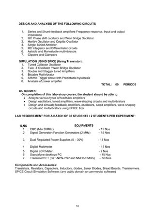 59
DESIGN AND ANALYSIS OF THE FOLLOWING CIRCUITS
1. Series and Shunt feedback amplifiers-Frequency response, Input and output
impedance
2. RC Phase shift oscillator and Wien Bridge Oscillator
3. Hartley Oscillator and Colpitts Oscillator
4. Single Tuned Amplifier
5. RC Integrator and Differentiator circuits
6. Astable and Monostable multivibrators
7. Clippers and Clampers
SIMULATION USING SPICE (Using Transistor):
1. Tuned Collector Oscillator
2. Twin -T Oscillator / Wein Bridge Oscillator
3. Double and Stagger tuned Amplifiers
4. Bistable Multivibrator
5. Schmitt Trigger circuit with Predictable hysteresis
6. Analysis of power amplifier
TOTAL: 60 PERIODS
OUTCOMES:
On completion of this laboratory course, the student should be able to:
 Analyze various types of feedback amplifiers
 Design oscillators, tuned amplifiers, wave-shaping circuits and multivibrators
 Design and simulate feedback amplifiers, oscillators, tuned amplifiers, wave-shaping
circuits and multivibrators using SPICE Tool.
LAB REQUIREMENT FOR A BATCH OF 30 STUDENTS / 2 STUDENTS PER EXPERIMENT:
Components and Accessories:
Transistors, Resistors, Capacitors, Inductors, diodes, Zener Diodes, Bread Boards, Transformers.
SPICE Circuit Simulation Software: (any public domain or commercial software)
S.NO EQUIPMENTS
1 CRO (Min 30MHz) - 15 Nos
2 Signal Generator /Function Generators (2 MHz) – 15 Nos
3 Dual Regulated Power Supplies (0 – 30V) - 15 Nos
4 Digital Multimeter - 15 Nos
5 Digital LCR Meter - 2 Nos
6 Standalone desktops PC - 15 Nos
7 Transistor/FET (BJT-NPN-PNP and NMOS/PMOS) - 50 Nos
 