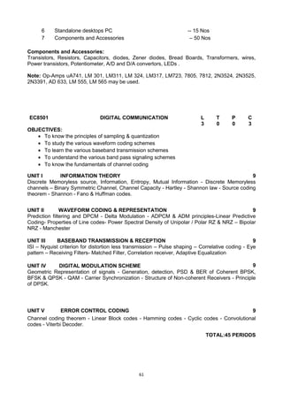 61
Components and Accessories:
Transistors, Resistors, Capacitors, diodes, Zener diodes, Bread Boards, Transformers, wires,
Power transistors, Potentiometer, A/D and D/A convertors, LEDs .
Note: Op-Amps uA741, LM 301, LM311, LM 324, LM317, LM723, 7805, 7812, 2N3524, 2N3525,
2N3391, AD 633, LM 555, LM 565 may be used.
EC8501 DIGITAL COMMUNICATION L T P C
3 0 0 3
OBJECTIVES:
 To know the principles of sampling & quantization
 To study the various waveform coding schemes
 To learn the various baseband transmission schemes
 To understand the various band pass signaling schemes
 To know the fundamentals of channel coding
UNIT I INFORMATION THEORY 9
Discrete Memoryless source, Information, Entropy, Mutual Information - Discrete Memoryless
channels – Binary Symmetric Channel, Channel Capacity - Hartley - Shannon law - Source coding
theorem - Shannon - Fano & Huffman codes.
UNIT II WAVEFORM CODING & REPRESENTATION 9
Prediction filtering and DPCM - Delta Modulation - ADPCM & ADM principles-Linear Predictive
Coding- Properties of Line codes- Power Spectral Density of Unipolar / Polar RZ & NRZ – Bipolar
NRZ - Manchester
UNIT III BASEBAND TRANSMISSION & RECEPTION 9
ISI – Nyquist criterion for distortion less transmission – Pulse shaping – Correlative coding - Eye
pattern – Receiving Filters- Matched Filter, Correlation receiver, Adaptive Equalization
UNIT IV DIGITAL MODULATION SCHEME 9
Geometric Representation of signals - Generation, detection, PSD & BER of Coherent BPSK,
BFSK & QPSK - QAM - Carrier Synchronization - Structure of Non-coherent Receivers - Principle
of DPSK.
UNIT V ERROR CONTROL CODING 9
Channel coding theorem - Linear Block codes - Hamming codes - Cyclic codes - Convolutional
codes - Viterbi Decoder.
TOTAL:45 PERIODS
6 Standalone desktops PC -- 15 Nos
7 Components and Accessories – 50 Nos
 