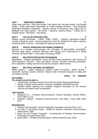 72
UNIT I WIRELESS CHANNELS 9
Large scale path loss – Path loss models: Free Space and Two-Ray models -Link Budget
design – Small scale fading- Parameters of mobile multipath channels – Time dispersion
parameters-Coherence bandwidth – Doppler spread & Coherence time, fading due to
Multipath time delay spread – flat fading – frequency selective fading – Fading due to
Doppler spread – fast fading – slow fading.
UNIT II CELLULAR ARCHITECTURE 9
Multiple Access techniques - FDMA, TDMA, CDMA – Capacity calculations–Cellular
concept- Frequency reuse - channel assignment- hand off- interference & system capacity-
trunking & grade of service – Coverage and capacity improvement.
UNIT III DIGITAL SIGNALING FOR FADING CHANNELS 9
Structure of a wireless communication link, Principles of Offset-QPSK, p/4-DQPSK,
Minimum Shift Keying, Gaussian Minimum Shift Keying, Error performance in fading
channels, OFDM principle – Cyclic prefix, Windowing, PAPR.
UNIT IV MULTIPATH MITIGATION TECHNIQUES 9
Equalisation – Adaptive equalization, Linear and Non-Linear equalization, Zero forcing and
LMS Algorithms. Diversity – Micro and Macro diversity, Diversity combining techniques,
Error probability in fading channels with diversity reception, Rake receiver.
UNIT V MULTIPLE ANTENNA TECHNIQUES 9
MIMO systems – spatial multiplexing -System model -Pre-coding - Beam forming -
transmitter diversity, receiver diversity- Channel state information-capacity in fading and
non-fading channels.
TOTAL: 45 PERIODS
OUTCOMES:
The student should be able to:
• Characterize a wireless channel and evolve the system design specifications
• Design a cellular system based on resource availability and traffic demands
• Identify suitable signaling and multipath mitigation techniques for the wireless
channel and system under consideration.
TEXT BOOKS:
1. Rappaport,T.S., ―Wireless communications‖, Pearson Education, Second Edition,
2010.(UNIT I, II, IV)
2. Andreas.F. Molisch, ―Wireless Communications‖, John Wiley – India, 2006. (UNIT
III,V)
REFERENCES:
1. Wireless Communication –Andrea Goldsmith, Cambridge University Press, 2011
2. Van Nee, R. and Ramji Prasad, ―OFDM for wireless multimedia communications,
Artech House, 2000
3. David Tse and Pramod Viswanath, ―Fundamentals of Wireless Communication,
Cambridge University Press, 2005.
4. Upena Dalal, ―Wireless Communication‖, Oxford University Press, 2009.
 