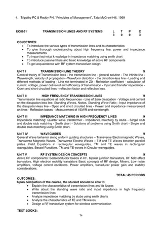 74
4. Tripathy PC & Reddy PN, ―Principles of Management‖, Tata McGraw Hill, 1999
EC8651 TRANSMISSION LINES AND RF SYSTEMS L T P C
3 0 0 3
OBJECTIVES:
 To introduce the various types of transmission lines and its characteristics
 To give thorough understanding about high frequency line, power and impedance
measurements
 To impart technical knowledge in impedance matching using smith chart
 To introduce passive filters and basic knowledge of active RF components
 To get acquaintance with RF system transceiver design
UNIT I TRANSMISSION LINE THEORY 9
General theory of Transmission lines - the transmission line - general solution - The infinite line -
Wavelength, velocity of propagation - Waveform distortion - the distortion-less line - Loading and
different methods of loading - Line not terminated in Z0 - Reflection coefficient - calculation of
current, voltage, power delivered and efficiency of transmission - Input and transfer impedance -
Open and short circuited lines - reflection factor and reflection loss.
UNIT II HIGH FREQUENCY TRANSMISSION LINES 9
Transmission line equations at radio frequencies - Line of Zero dissipation - Voltage and current
on the dissipation-less line, Standing Waves, Nodes, Standing Wave Ratio - Input impedance of
the dissipation-less line - Open and short circuited lines - Power and impedance measurement
on lines - Reflection losses - Measurement of VSWR and wavelength.
UNIT III IMPEDANCE MATCHING IN HIGH FREQUENCY LINES 9
Impedance matching: Quarter wave transformer - Impedance matching by stubs - Single stub
and double stub matching - Smith chart - Solutions of problems using Smith chart - Single and
double stub matching using Smith chart.
UNIT IV WAVEGUIDES 9
General Wave behavior along uniform guiding structures – Transverse Electromagnetic Waves,
Transverse Magnetic Waves, Transverse Electric Waves – TM and TE Waves between parallel
plates. Field Equations in rectangular waveguides, TM and TE waves in rectangular
waveguides, Bessel Functions, TM and TE waves in Circular waveguides.
UNIT V RF SYSTEM DESIGN CONCEPTS 9
Active RF components: Semiconductor basics in RF, bipolar junction transistors, RF field effect
transistors, High electron mobility transistors Basic concepts of RF design, Mixers, Low noise
amplifiers, voltage control oscillators, Power amplifiers, transducer power gain and stability
considerations.
TOTAL:45 PERIODS
OUTCOMES:
Upon completion of the course, the student should be able to:
 Explain the characteristics of transmission lines and its losses
 Write about the standing wave ratio and input impedance in high frequency
transmission lines
 Analyze impedance matching by stubs using smith charts
 Analyze the characteristics of TE and TM waves
 Design a RF transceiver system for wireless communication
TEXT BOOKS:
 