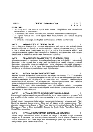 79
EC8751 OPTICAL COMMUNICATION L T P C
3 0 0 3
OBJECTIVES:
 To study about the various optical fiber modes, configuration and transmission
characteristics of optical fibers
 To learn about the various optical sources, detectors and transmission techniques
 To explore various idea about optical fiber measurements and various coupling
techniques
 To enrich the knowledge about optical communication systems and networks

UNIT I INTRODUCTION TO OPTICAL FIBERS 9
Introduction-general optical fiber communication system- basic optical laws and definitions-
optical modes and configurations -mode analysis for optical propagation through fibers-
modes in planar wave guide-modes in cylindrical optical fiber-transverse electric and
transverse magnetic modes- fiber materials-fiber fabrication techniques-fiber optic cables-
classification of optical fiber-single mode fiber-graded index fiber.
UNIT II TRANSMISSION CHARACTERISTIC OF OPTICAL FIBER 9
Attenuation-absorption --scattering losses-bending losses-core and cladding losses-signal
dispersion –inter symbol interference and bandwidth-intra model dispersion-material
dispersion- waveguide dispersion-polarization mode dispersion-intermodal dispersion-
dispersion optimization of single mode fiber-characteristics of single mode fiber-R-I Profile-
cutoff wave length-dispersion calculation-mode field diameter.
UNIT III OPTICAL SOURCES AND DETECTORS 9
Sources: Intrinsic and extrinsic material-direct and indirect band gaps-LED-LED structures-
surface emitting LED-Edge emitting LED-quantum efficiency and LED power-light source
materials-modulation of LED-LASER diodes-modes and threshold conditions-Rate
equations-external quantum efficiency-resonant frequencies-structures and radiation
patterns-single mode laser-external modulation-temperature effort.
Detectors: PIN photo detector-Avalanche photo diodes-Photo detector noise-noise
sources-SNR-detector response time-Avalanche multiplication noise-temperature effects-
comparisons of photo detectors.
UNIT IV OPTICAL RECEIVER, MEASUREMENTS AND COUPLING 9
Fundamental receiver operation-preamplifiers-digital signal transmission-error sources-Front
end amplifiers-digital receiver performance-probability of error-receiver sensitivity-quantum
limit.
Optical power measurement-attenuation measurement-dispersion measurement- Fiber
Numerical Aperture Measurements- Fiber cut- off Wave length Measurements- Fiber
diameter measurements-Source to Fiber Power Launching-Lensing Schemes for Coupling
Management-Fiber to Fiber Joints-LED Coupling to Single Mode Fibers-Fiber Splicing-
Optical Fiber connectors.
UNIT V OPTICAL COMMUNICATION SYSTEMS AND NETWORKS 9
System design consideration Point – to –Point link design –Link power budget –rise time
budget, WDM –Passive DWDM Components-Elements of optical networks-SONET/SDH-
Optical Interfaces-SONET/SDH Rings and Networks-High speed light wave Links-OADM
configuration-Optical ETHERNET-Soliton.
 