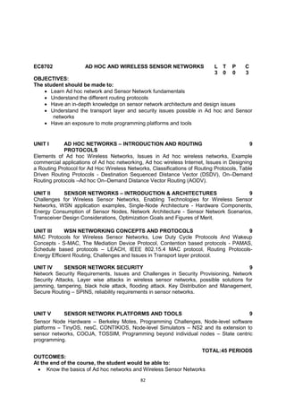 82
EC8702 AD HOC AND WIRELESS SENSOR NETWORKS L T P C
3 0 0 3
OBJECTIVES:
The student should be made to:
 Learn Ad hoc network and Sensor Network fundamentals
 Understand the different routing protocols
 Have an in-depth knowledge on sensor network architecture and design issues
 Understand the transport layer and security issues possible in Ad hoc and Sensor
networks
 Have an exposure to mote programming platforms and tools
UNIT I AD HOC NETWORKS – INTRODUCTION AND ROUTING
PROTOCOLS
9
Elements of Ad hoc Wireless Networks, Issues in Ad hoc wireless networks, Example
commercial applications of Ad hoc networking, Ad hoc wireless Internet, Issues in Designing
a Routing Protocol for Ad Hoc Wireless Networks, Classifications of Routing Protocols, Table
Driven Routing Protocols - Destination Sequenced Distance Vector (DSDV), On–Demand
Routing protocols –Ad hoc On–Demand Distance Vector Routing (AODV).
UNIT II SENSOR NETWORKS – INTRODUCTION & ARCHITECTURES 9
Challenges for Wireless Sensor Networks, Enabling Technologies for Wireless Sensor
Networks, WSN application examples, Single-Node Architecture - Hardware Components,
Energy Consumption of Sensor Nodes, Network Architecture - Sensor Network Scenarios,
Transceiver Design Considerations, Optimization Goals and Figures of Merit.
UNIT III WSN NETWORKING CONCEPTS AND PROTOCOLS 9
MAC Protocols for Wireless Sensor Networks, Low Duty Cycle Protocols And Wakeup
Concepts - S-MAC, The Mediation Device Protocol, Contention based protocols - PAMAS,
Schedule based protocols – LEACH, IEEE 802.15.4 MAC protocol, Routing Protocols-
Energy Efficient Routing, Challenges and Issues in Transport layer protocol.
UNIT IV SENSOR NETWORK SECURITY 9
Network Security Requirements, Issues and Challenges in Security Provisioning, Network
Security Attacks, Layer wise attacks in wireless sensor networks, possible solutions for
jamming, tampering, black hole attack, flooding attack. Key Distribution and Management,
Secure Routing – SPINS, reliability requirements in sensor networks.
UNIT V SENSOR NETWORK PLATFORMS AND TOOLS 9
Sensor Node Hardware – Berkeley Motes, Programming Challenges, Node-level software
platforms – TinyOS, nesC, CONTIKIOS, Node-level Simulators – NS2 and its extension to
sensor networks, COOJA, TOSSIM, Programming beyond individual nodes – State centric
programming.
TOTAL:45 PERIODS
OUTCOMES:
At the end of the course, the student would be able to:
 Know the basics of Ad hoc networks and Wireless Sensor Networks
 