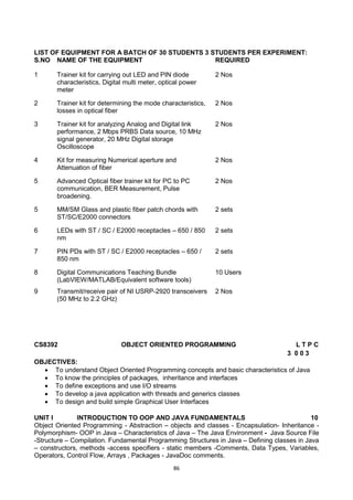 86
LIST OF EQUIPMENT FOR A BATCH OF 30 STUDENTS 3 STUDENTS PER EXPERIMENT:
S.NO NAME OF THE EQUIPMENT REQUIRED
1 Trainer kit for carrying out LED and PIN diode
characteristics, Digital multi meter, optical power
meter
2 Nos
2 Trainer kit for determining the mode characteristics,
losses in optical fiber
2 Nos
3 Trainer kit for analyzing Analog and Digital link
performance, 2 Mbps PRBS Data source, 10 MHz
signal generator, 20 MHz Digital storage
Oscilloscope
2 Nos
4 Kit for measuring Numerical aperture and
Attenuation of fiber
2 Nos
5 Advanced Optical fiber trainer kit for PC to PC
communication, BER Measurement, Pulse
broadening.
2 Nos
5 MM/SM Glass and plastic fiber patch chords with
ST/SC/E2000 connectors
2 sets
6 LEDs with ST / SC / E2000 receptacles – 650 / 850
nm
2 sets
7 PIN PDs with ST / SC / E2000 receptacles – 650 /
850 nm
2 sets
8 Digital Communications Teaching Bundle
(LabVIEW/MATLAB/Equivalent software tools)
10 Users
9 Transmit/receive pair of NI USRP-2920 transceivers
(50 MHz to 2.2 GHz)
2 Nos
CS8392 OBJECT ORIENTED PROGRAMMING L T P C
3 0 0 3
OBJECTIVES:
 To understand Object Oriented Programming concepts and basic characteristics of Java
 To know the principles of packages, inheritance and interfaces
 To define exceptions and use I/O streams
 To develop a java application with threads and generics classes
 To design and build simple Graphical User Interfaces
UNIT I INTRODUCTION TO OOP AND JAVA FUNDAMENTALS 10
Object Oriented Programming - Abstraction – objects and classes - Encapsulation- Inheritance -
Polymorphism- OOP in Java – Characteristics of Java – The Java Environment - Java Source File
-Structure – Compilation. Fundamental Programming Structures in Java – Defining classes in Java
– constructors, methods -access specifiers - static members -Comments, Data Types, Variables,
Operators, Control Flow, Arrays , Packages - JavaDoc comments.
 