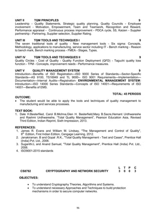 96
UNIT II TQM PRINCIPLES 9
Leadership - Quality Statements, Strategic quality planning, Quality Councils - Employee
involvement - Motivation, Empowerment, Team and Teamwork, Recognition and Reward,
Performance appraisal - Continuous process improvement - PDCA cycle, 5S, Kaizen - Supplier
partnership - Partnering, Supplier selection, Supplier Rating.
UNIT III TQM TOOLS AND TECHNIQUES I 9
The seven traditional tools of quality - New management tools - Six sigma: Concepts,
Methodology, applications to manufacturing, service sector including IT - Bench marking - Reason
to bench mark, Bench marking process - FMEA - Stages, Types.
UNIT IV TQM TOOLS AND TECHNIQUES II 9
Quality Circles - Cost of Quality - Quality Function Deployment (QFD) - Taguchi quality loss
function - TPM - Concepts, improvement needs - Performance measures.
UNIT V QUALITY MANAGEMENT SYSTEM 9
Introduction—Benefits of ISO Registration—ISO 9000 Series of Standards—Sector-Specific
Standards—AS 9100, TS16949 and TL 9000-- ISO 9001 Requirements—Implementation—
Documentation—Internal Audits—Registration- ENVIRONMENTAL MANAGEMENT SYSTEM:
Introduction—ISO 14000 Series Standards—Concepts of ISO 14001—Requirements of ISO
14001—Benefits of EMS.
TOTAL: 45 PERIODS
OUTCOME:
 The student would be able to apply the tools and techniques of quality management to
manufacturing and services processes.
TEXT BOOK:
1. Dale H.Besterfiled, Carol B.Michna,Glen H. Besterfield,Mary B.Sacre,Hemant Urdhwareshe
and Rashmi Urdhwareshe, ―Total Quality Management‖, Pearson Education Asia, Revised
Third Edition, Indian Reprint, Sixth Impression, 2013.
REFERENCES:
1. James R. Evans and William M. Lindsay, "The Management and Control of Quality",
8th
Edition, First Indian Edition, Cengage Learning, 2012.
2. Janakiraman. B and Gopal .R.K., "Total Quality Management - Text and Cases", Prentice Hall
(India) Pvt. Ltd., 2006.
3. Suganthi.L and Anand Samuel, "Total Quality Management", Prentice Hall (India) Pvt. Ltd.,
2006.
4. ISO9001-2015 standards
CS8792 CRYPTOGRAPHY AND NETWORK SECURITY
L T P C
3 0 0 3
OBJECTIVES:
 To understand Cryptography Theories, Algorithms and Systems.
 To understand necessary Approaches and Techniques to build protection
mechanisms in order to secure computer networks.
 