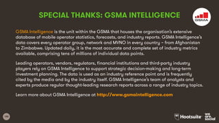 100
GSMA Intelligence is the unit within the GSMA that houses the organisation’s extensive
database of mobile operator statistics, forecasts, and industry reports. GSMA Intelligence’s
data covers every operator group, network and MVNO in every country – from Afghanistan
to Zimbabwe. Updated daily, it is the most accurate and complete set of industry metrics
available, comprising tens of millions of individual data points.
Leading operators, vendors, regulators, financial institutions and third-party industry
players rely on GSMA Intelligence to support strategic decision-making and long-term
investment planning. The data is used as an industry reference point and is frequently
cited by the media and by the industry itself. GSMA Intelligence’s team of analysts and
experts produce regular thought-leading research reports across a range of industry topics.
Learn more about GSMA Intelligence at http://www.gsmaintelligence.com
SPECIAL THANKS: GSMA INTELLIGENCE
 