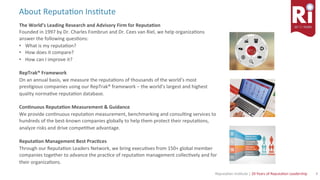 4	Reputa)on	Ins)tute	|	20	Years	of	Reputa)on	Leadership	
About	Reputa)on	Ins)tute	
The	World’s	Leading	Research	and	Advisory	Firm	for	Reputa<on	
Founded	in	1997	by	Dr.	Charles	Fombrun	and	Dr.	Cees	van	Riel,	we	help	organiza)ons	
answer	the	following	ques)ons:	
•  What	is	my	reputa)on?	
•  How	does	it	compare?	
•  How	can	I	improve	it?	
		
RepTrak®	Framework	
On	an	annual	basis,	we	measure	the	reputa)ons	of	thousands	of	the	world’s	most	
pres)gious	companies	using	our	RepTrak®	framework	–	the	world’s	largest	and	highest	
quality	norma)ve	reputa)on	database.	
	
Con<nuous	Reputa<on	Measurement	&	Guidance	
We	provide	con)nuous	reputa)on	measurement,	benchmarking	and	consul)ng	services	to	
hundreds	of	the	best-known	companies	globally	to	help	them	protect	their	reputa)ons,	
analyze	risks	and	drive	compe))ve	advantage.	
	
Reputa<on	Management	Best	Prac<ces	
Through	our	Reputa)on	Leaders	Network,	we	bring	execu)ves	from	150+	global	member	
companies	together	to	advance	the	prac)ce	of	reputa)on	management	collec)vely	and	for	
their	organiza)ons.	
 
