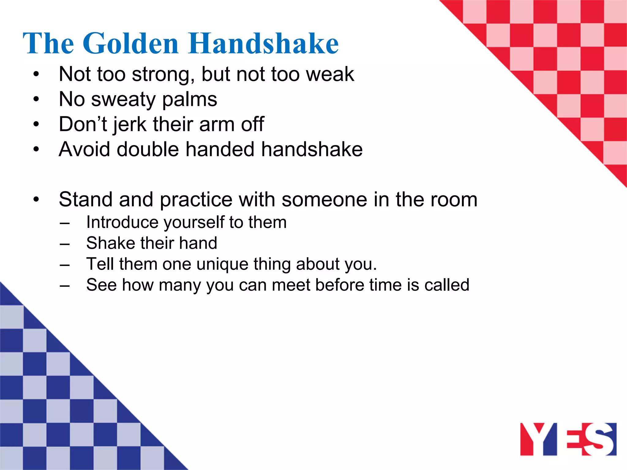 The Golden Handshake
• Not too strong, but not too weak
• No sweaty palms
• Don’t jerk their arm off
• Avoid double handed handshake
• Stand and practice with someone in the room
– Introduce yourself to them
– Shake their hand
– Tell them one unique thing about you.
– See how many you can meet before time is called
 