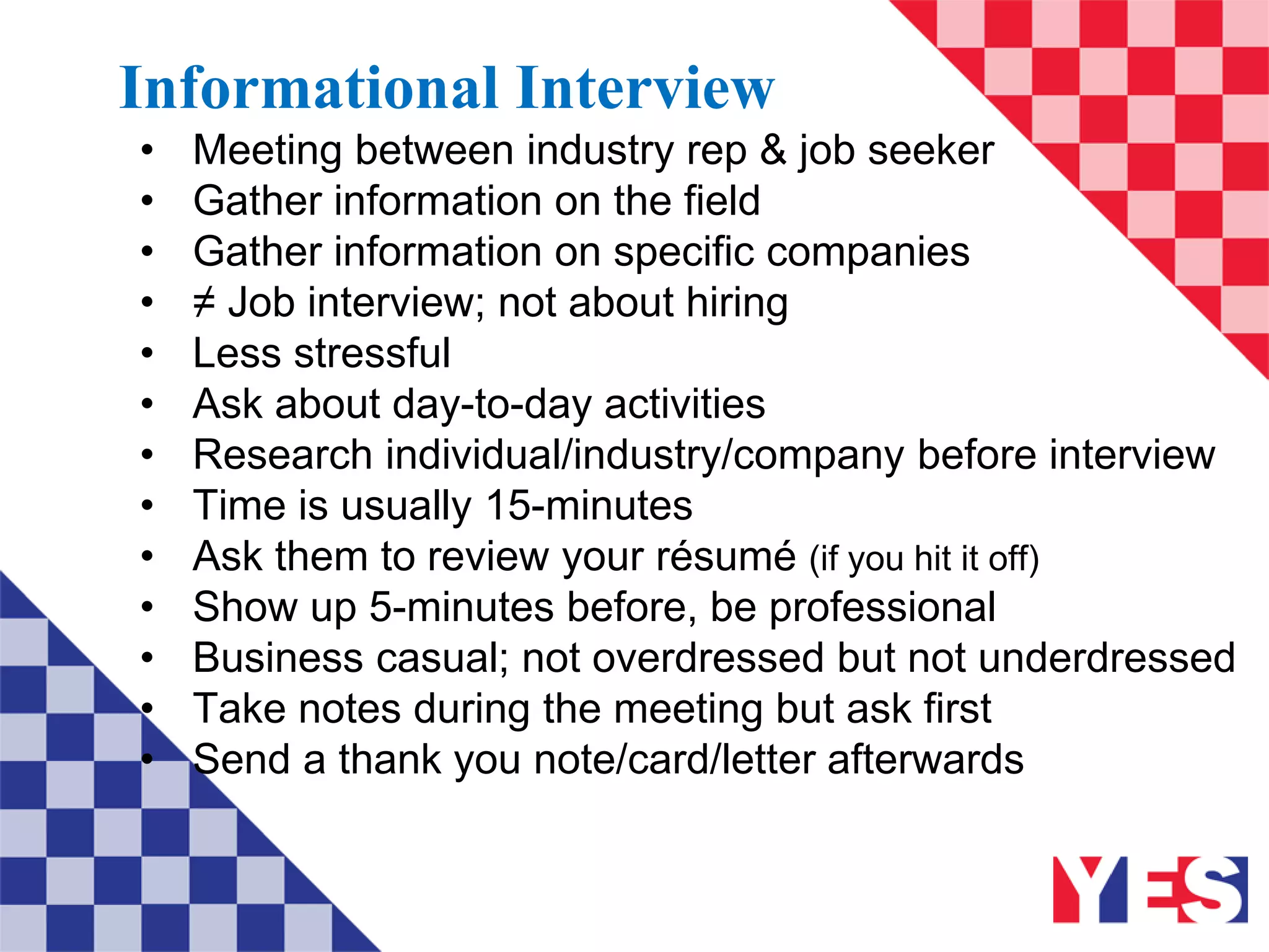 Informational Interview
• Meeting between industry rep & job seeker
• Gather information on the field
• Gather information on specific companies
• ≠ Job interview; not about hiring
• Less stressful
• Ask about day-to-day activities
• Research individual/industry/company before interview
• Time is usually 15-minutes
• Ask them to review your résumé (if you hit it off)
• Show up 5-minutes before, be professional
• Business casual; not overdressed but not underdressed
• Take notes during the meeting but ask first
• Send a thank you note/card/letter afterwards
 