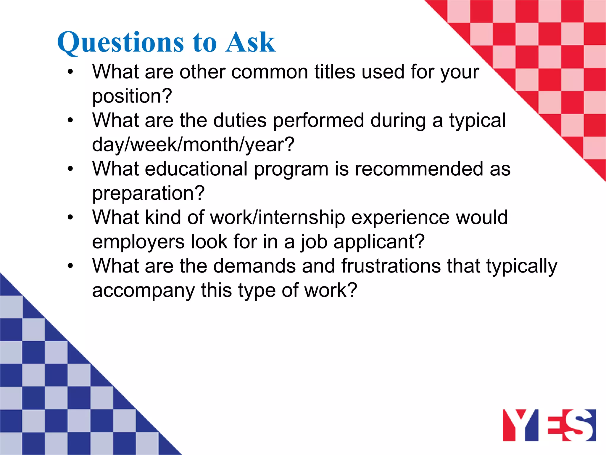 Questions to Ask
• What are other common titles used for your
position?
• What are the duties performed during a typical
day/week/month/year?
• What educational program is recommended as
preparation?
• What kind of work/internship experience would
employers look for in a job applicant?
• What are the demands and frustrations that typically
accompany this type of work?
 