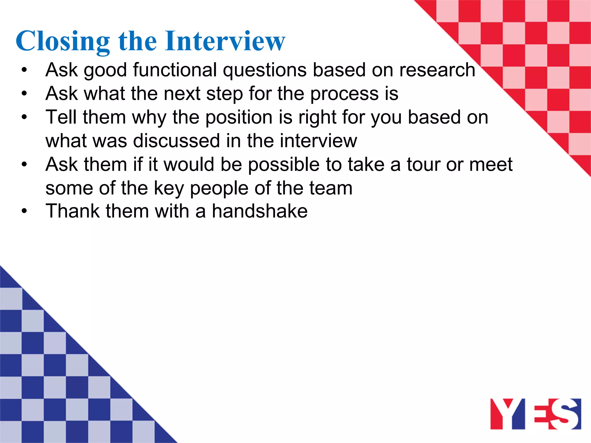 Closing the Interview
• Ask good functional questions based on research
• Ask what the next step for the process is
• Tell them why the position is right for you based on
what was discussed in the interview
• Ask them if it would be possible to take a tour or meet
some of the key people of the team
• Thank them with a handshake
 