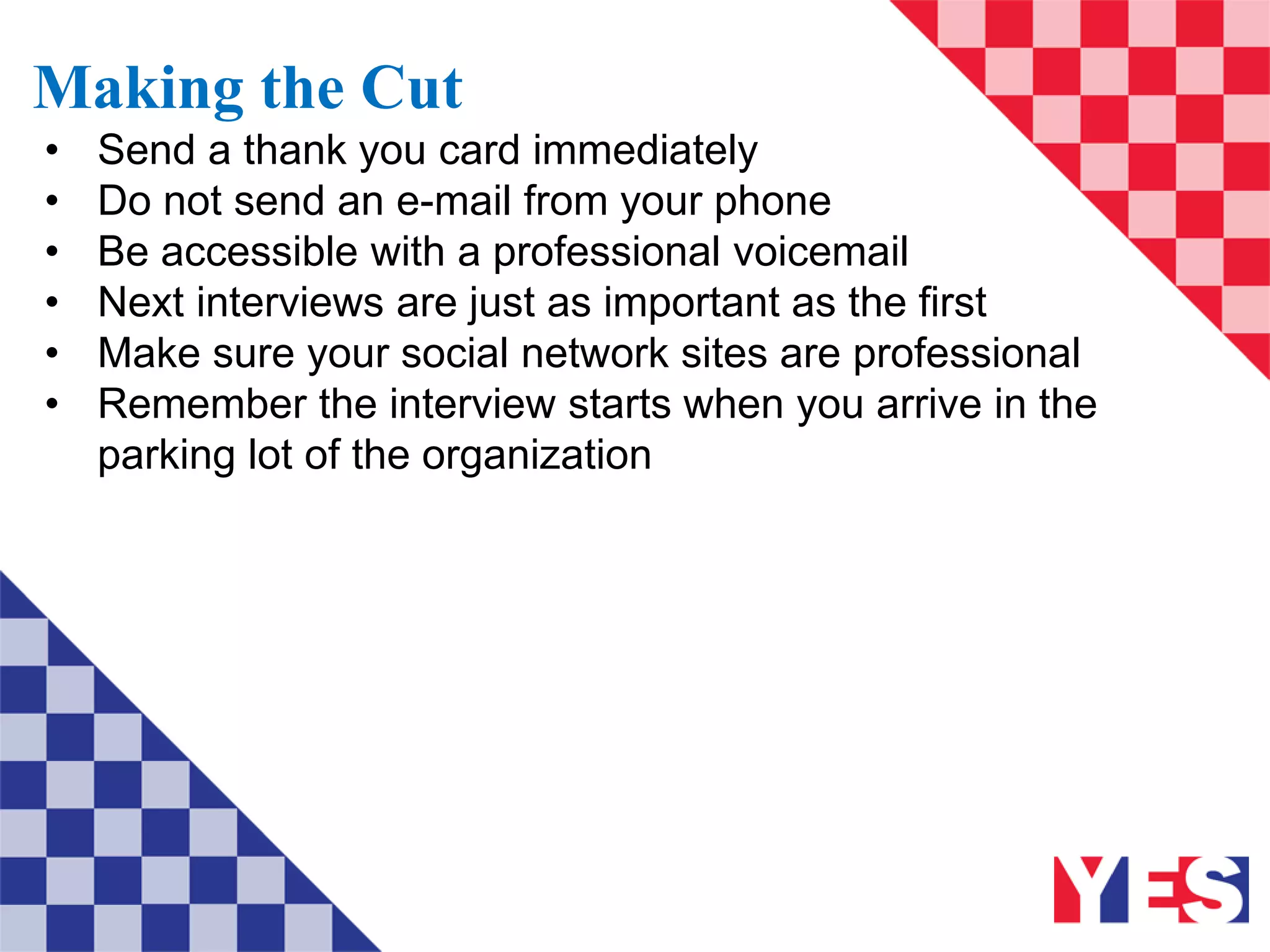 Making the Cut
• Send a thank you card immediately
• Do not send an e-mail from your phone
• Be accessible with a professional voicemail
• Next interviews are just as important as the first
• Make sure your social network sites are professional
• Remember the interview starts when you arrive in the
parking lot of the organization
 