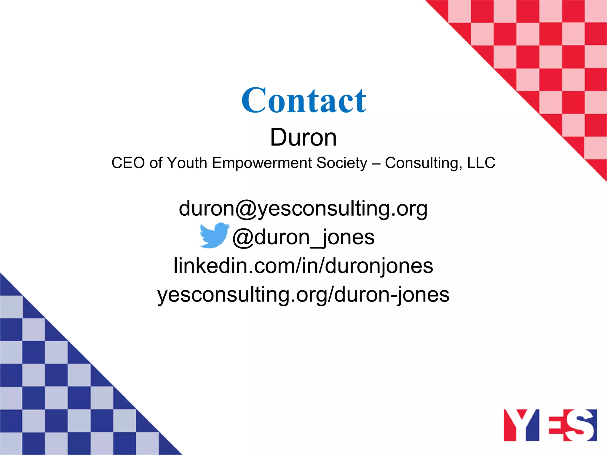Contact
Duron
CEO of Youth Empowerment Society – Consulting, LLC
duron@yesconsulting.org
@duron_jones
linkedin.com/in/duronjones
yesconsulting.org/duron-jones
 