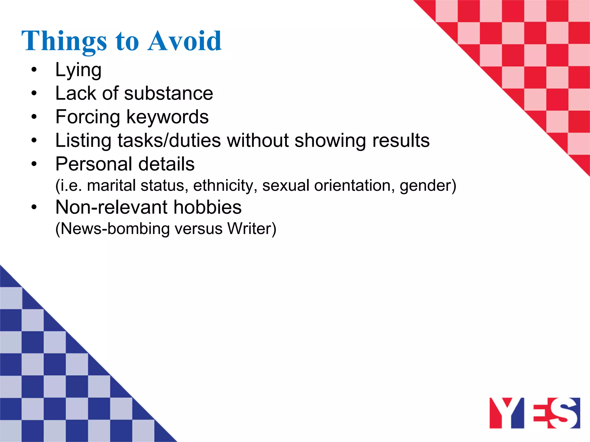 Things to Avoid
• Lying
• Lack of substance
• Forcing keywords
• Listing tasks/duties without showing results
• Personal details
(i.e. marital status, ethnicity, sexual orientation, gender)
• Non-relevant hobbies
(News-bombing versus Writer)
 