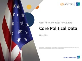 © 2018 Ipsos 1
Core Political Data
11.14.2018
Ipsos Poll Conducted for Reuters
© 2018 Ipsos. All rights reserved. Contains Ipsos' Confidential and Proprietary information and may not be
disclosed or reproduced without the prior written consent of Ipsos.
 