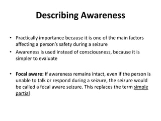 Describing Awareness
• Practically importance because it is one of the main factors
affecting a person’s safety during a seizure
• Awareness is used instead of consciousness, because it is
simpler to evaluate
• Focal aware: If awareness remains intact, even if the person is
unable to talk or respond during a seizure, the seizure would
be called a focal aware seizure. This replaces the term simple
partial
 