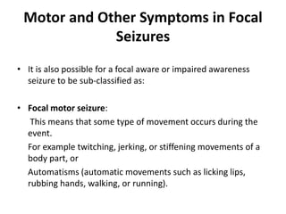 Motor and Other Symptoms in Focal
Seizures
• It is also possible for a focal aware or impaired awareness
seizure to be sub-classified as:
• Focal motor seizure:
This means that some type of movement occurs during the
event.
For example twitching, jerking, or stiffening movements of a
body part, or
Automatisms (automatic movements such as licking lips,
rubbing hands, walking, or running).
 