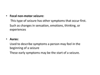 • Focal non-motor seizure:
This type of seizure has other symptoms that occur first.
Such as changes in sensation, emotions, thinking, or
experiences
• Auras:
Used to describe symptoms a person may feel in the
beginning of a seizure
These early symptoms may be the start of a seizure.
 