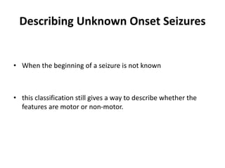 Describing Unknown Onset Seizures
• When the beginning of a seizure is not known
• this classification still gives a way to describe whether the
features are motor or non-motor.
 