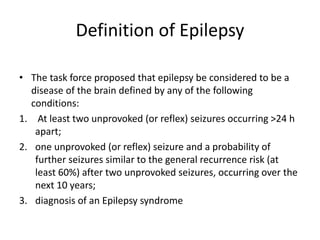 Definition of Epilepsy
• The task force proposed that epilepsy be considered to be a
disease of the brain defined by any of the following
conditions:
1. At least two unprovoked (or reflex) seizures occurring >24 h
apart;
2. one unprovoked (or reflex) seizure and a probability of
further seizures similar to the general recurrence risk (at
least 60%) after two unprovoked seizures, occurring over the
next 10 years;
3. diagnosis of an Epilepsy syndrome
 