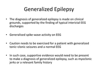 Generalized Epilepsy
• The diagnosis of generalized epilepsy is made on clinical
grounds, supported by the finding of typical interictal EEG
discharges
• Generalised spike-wave activity on EEG
• Caution needs to be exercised for a patient with generalized
tonic–clonic seizures and a normal EEG
• In such case, supportive evidence would need to be present
to make a diagnosis of generalized epilepsy, such as myoclonic
jerks or a relevant family history
 