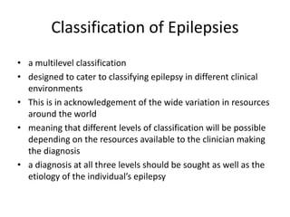 Classification of Epilepsies
• a multilevel classification
• designed to cater to classifying epilepsy in different clinical
environments
• This is in acknowledgement of the wide variation in resources
around the world
• meaning that different levels of classification will be possible
depending on the resources available to the clinician making
the diagnosis
• a diagnosis at all three levels should be sought as well as the
etiology of the individual’s epilepsy
 