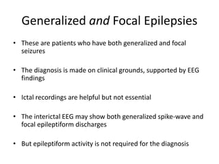 Generalized and Focal Epilepsies
• These are patients who have both generalized and focal
seizures
• The diagnosis is made on clinical grounds, supported by EEG
findings
• Ictal recordings are helpful but not essential
• The interictal EEG may show both generalized spike-wave and
focal epileptiform discharges
• But epileptiform activity is not required for the diagnosis
 