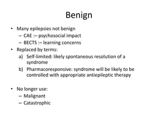 Benign
• Many epilepsies not benign
– CAE :– psychosocial impact
– BECTS :– learning concerns
• Replaced by terms:
a) Self-limited: likely spontaneous resolution of a
syndrome
b) Pharmacoresponsive: syndrome will be likely to be
controlled with appropriate antiepileptic therapy
• No longer use:
– Malignant
– Catastrophic
 