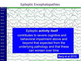 Epileptic activity itself
contributes to severe cognitive and
behavioral impairment above and
beyond that expected from the
underlying pathology and that these
can worsen over time
Epileptic Encephalopathies
Berg et al 2010
 